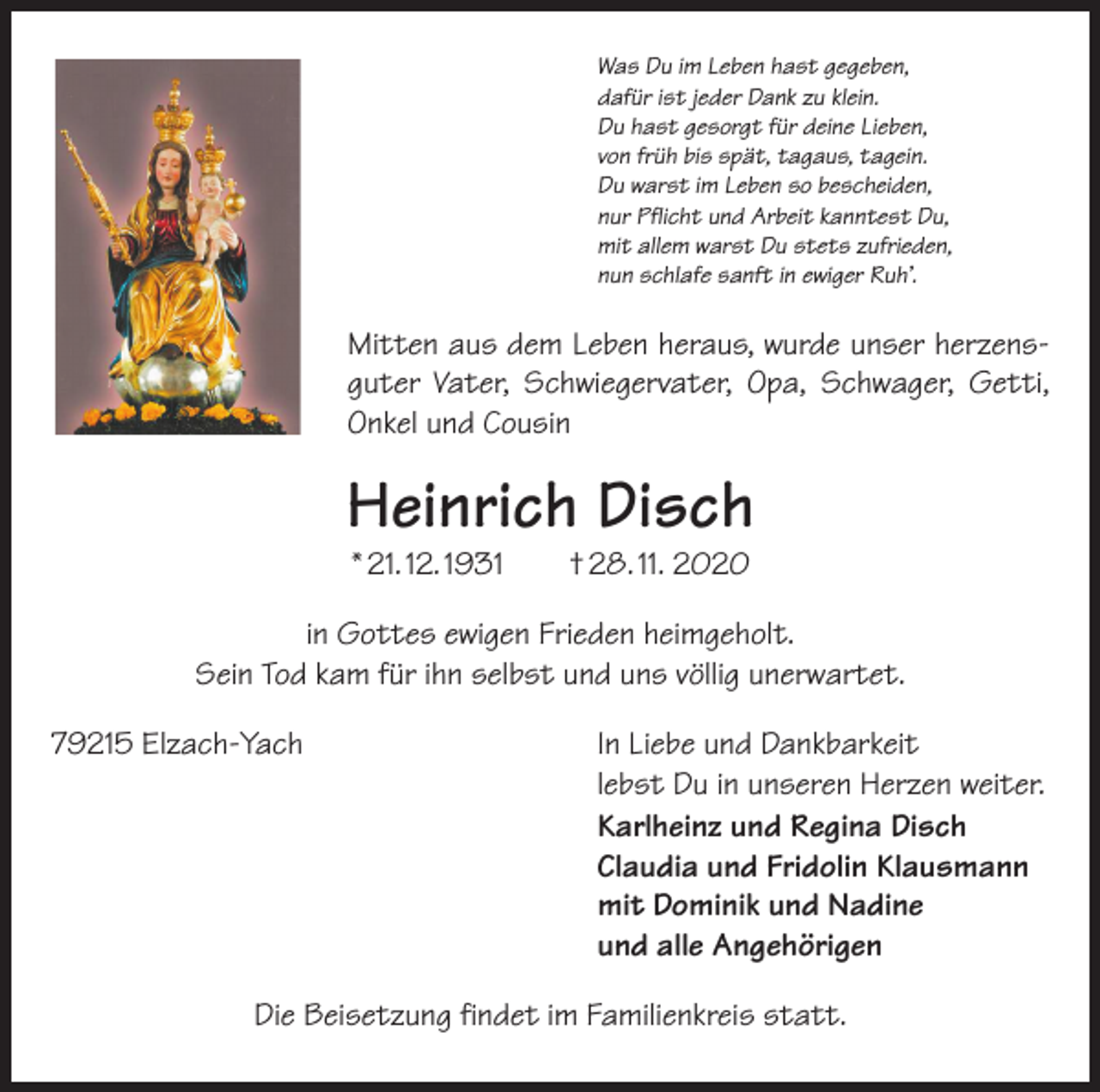 <p>Was Du im Leben hast gegeben,<br />dafür ist jeder Dank zu klein.<br />Du hast gesorgt für deine Lieben,<br />von früh bis spät, tagaus, tagein.<br />Du warst im Leben so bescheiden,<br />nur Pflicht und Arbeit kanntest Du,<br />mit allem warst Du stets zufrieden,<br />nun schlafe sanft in ewiger Ruh’.</p><p>Mitten aus dem Leben heraus, wurde unser herzensguter Vater, Schwiegervater, Opa, Schwager, Getti,<br />Onkel und Cousin</p><p>Heinrich Disch<br />* 21. 12. 1931 † 28. 11. 2020</p><p>in Gottes ewigen Frieden heimgeholt.<br />Sein Tod kam für ihn selbst und uns völlig unerwartet.<br />79215 Elzach-Yach</p><p>In Liebe und Dankbarkeit<br />lebst Du in unseren Herzen weiter.<br />Karlheinz und Regina Disch<br />Claudia und Fridolin Klausmann<br />mit Dominik und Nadine<br />und alle Angehörigen</p><p>Die Beisetzung findet im Familienkreis statt.</p>