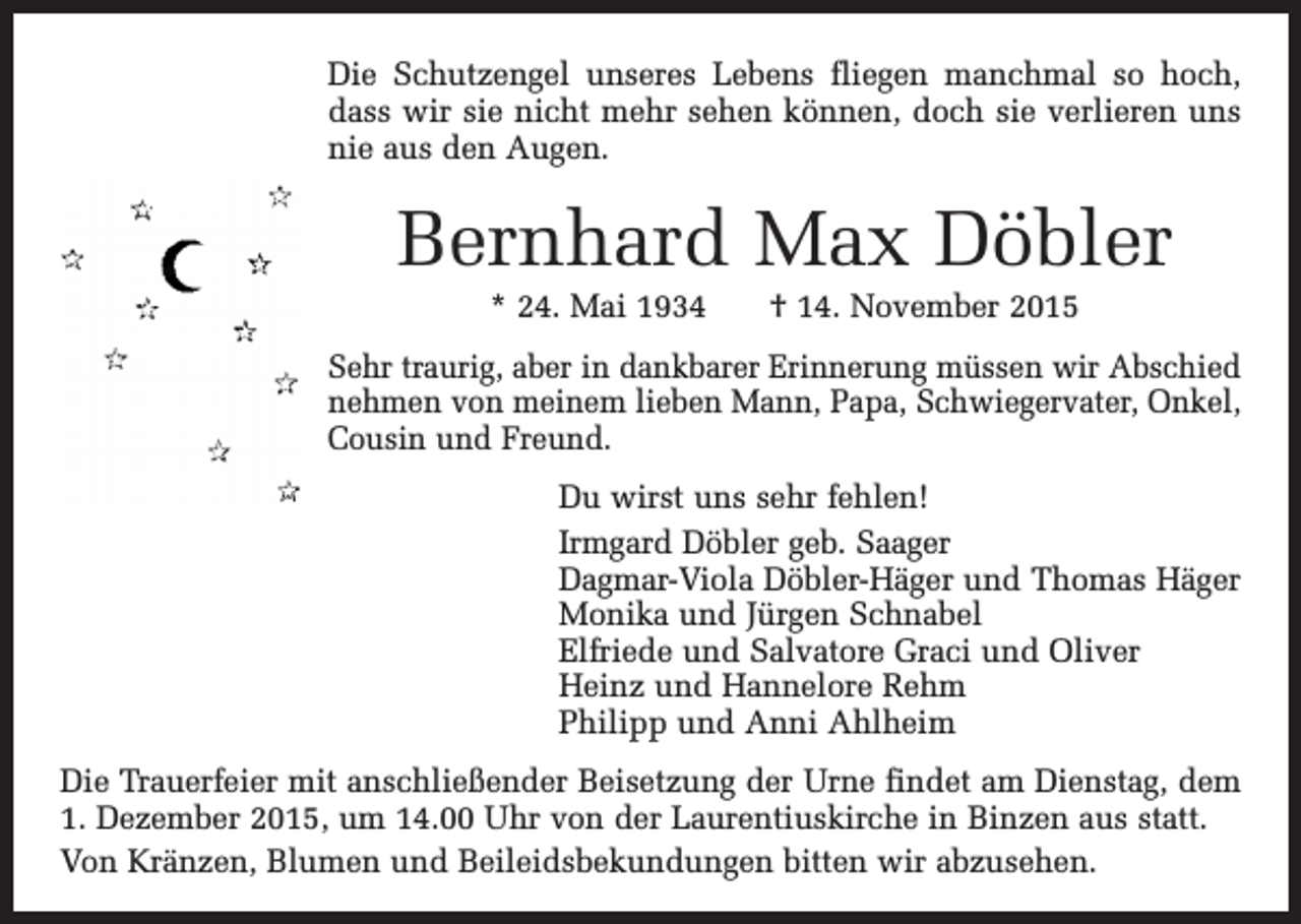 <p>Die Schutzengel unseres Lebens fliegen manchmal so hoch,<br />dass wir sie nicht mehr sehen können, doch sie verlieren uns<br />nie aus den Augen.</p><p>Bernhard Max Döbler<br />* 24. Mai 1934 † 14. November 2015<br />Sehr traurig, aber in dankbarer Erinnerung müssen wir Abschied<br />nehmen von meinem lieben Mann, Papa, ­Schwiegervater, Onkel,<br />Cousin und Freund.<br />Du wirst uns sehr fehlen!<br />Irmgard Döbler geb. Saager<br />Dagmar-Viola Döbler-Häger und Thomas Häger<br />Monika und Jürgen Schnabel<br />Elfriede und Salvatore Graci und Oliver<br />Heinz und Hannelore Rehm<br />Philipp und Anni Ahlheim<br />Die Trauerfeier mit anschließender Beisetzung der Urne findet am Dienstag, dem<br />1. Dezember 2015, um 14.00 Uhr von der Laurentiuskirche in Binzen aus statt.<br />Von Kränzen, Blumen und Beileidsbekundungen bitten wir abzusehen.</p>