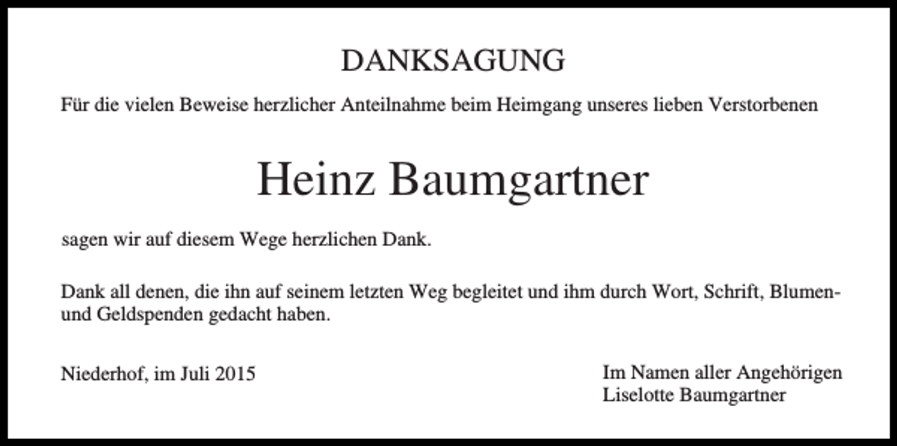 <p>DANKSAGUNG<br />Für die vielen Beweise herzlicher Anteilnahme beim Heimgang unseres lieben Verstorbenen</p><p>Heinz Baumgartner<br />sagen wir auf diesem Wege herzlichen Dank.<br />Dank all denen, die ihn auf seinem letzten Weg begleitet und ihm durch Wort, Schrift, Blumenund Geldspenden gedacht haben.<br />Niederhof, im Juli 2015</p><p>Im Namen aller Angehörigen<br />Liselotte Baumgartner</p>