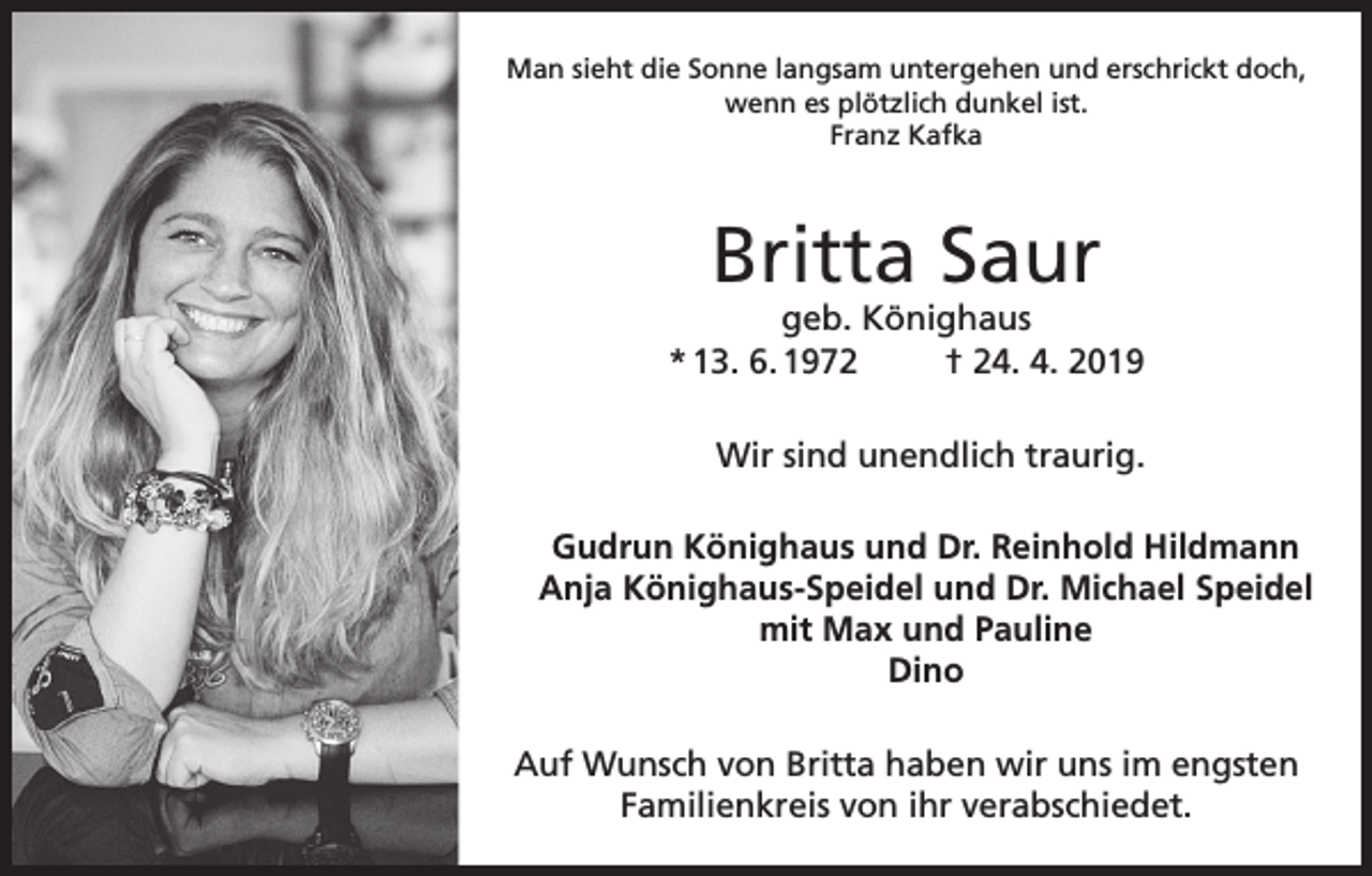 <p>Man sieht die Sonne langsam untergehen und erschrickt doch,<br />wenn es plötzlich dunkel ist.<br />Franz Kafka</p><p>Britta Saur</p><p>geb. Könighaus<br />* 13. 6. 1972<br />† 24. 4. 2019<br />Wir sind unendlich traurig.<br />Gudrun Könighaus und Dr. Reinhold Hildmann<br />Anja Könighaus-Speidel und Dr. Michael Speidel<br />mit Max und Pauline<br />Dino<br />Auf Wunsch von Britta haben wir uns im engsten<br />Familienkreis von ihr verabschiedet.</p>