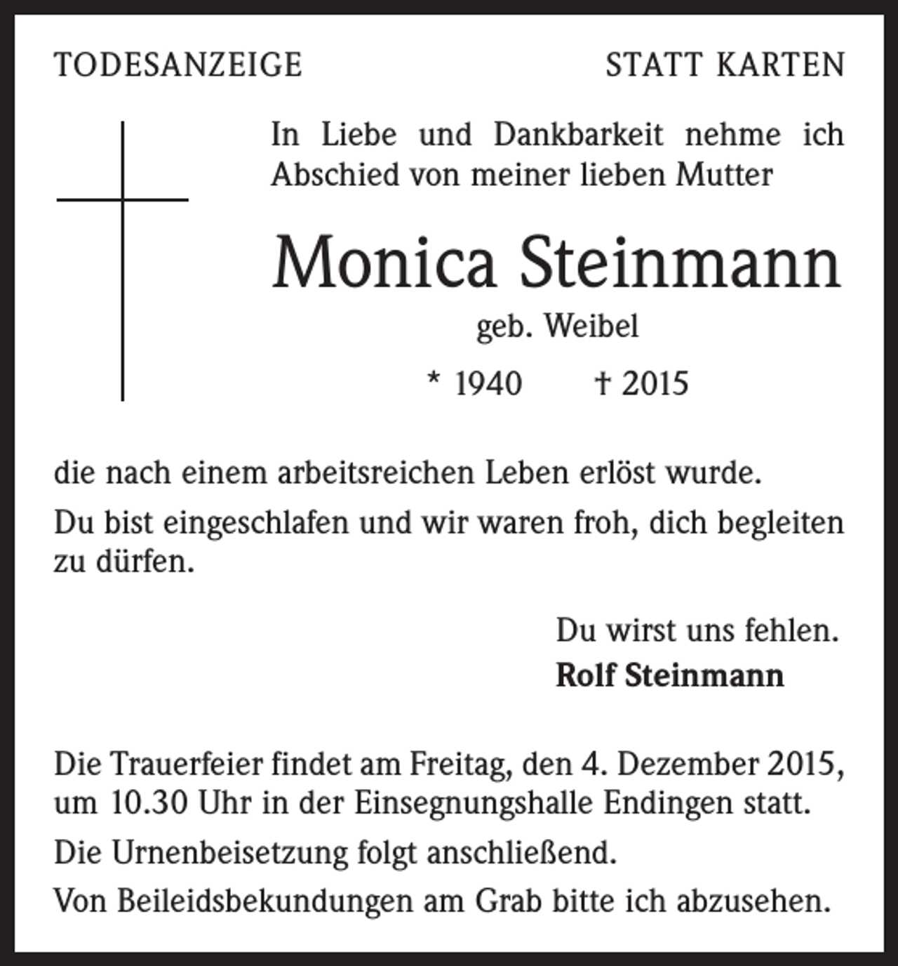 <p>TODESANZEIGE</p><p>STATT KARTEN</p><p>In Liebe und Dankbarkeit nehme ich<br />Abschied von meiner lieben Mutter</p><p>Monica Steinmann<br />geb. Weibel</p><p>* 1940 † 2015<br />die nach einem arbeitsreichen Leben erlöst wurde.<br />Du bist eingeschlafen und wir waren froh, dich begleiten<br />zu dürfen.<br />Du wirst uns fehlen.<br />Rolf Steinmann<br />Die Trauerfeier findet am Freitag, den 4. Dezember 2015,<br />um 10.30 Uhr in der Einsegnungshalle Endingen statt.<br />Die Urnenbeisetzung folgt anschließend.<br />Von Beileidsbekundungen am Grab bitte ich abzusehen.</p>