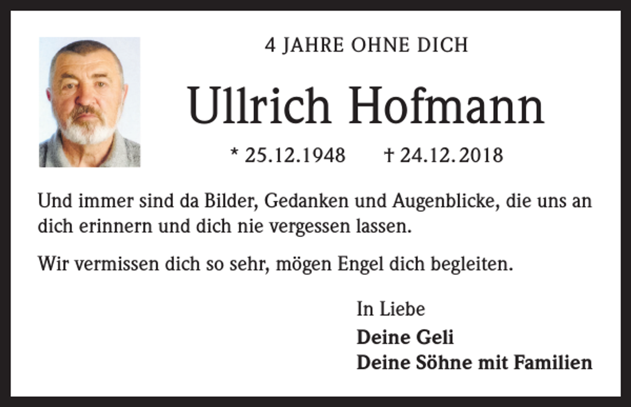 <p>4 JAHRE OHNE DICH</p><p>Ullrich Hofmann<br />* 25.12.1948</p><p>† 24.12. 2018</p><p>Und immer sind da Bilder, Gedanken und Augenblicke, die uns an<br />dich erinnern und dich nie vergessen lassen.<br />Wir vermissen dich so sehr, mögen Engel dich begleiten.<br />In Liebe<br />Deine Geli<br />Deine Söhne mit Familien</p>