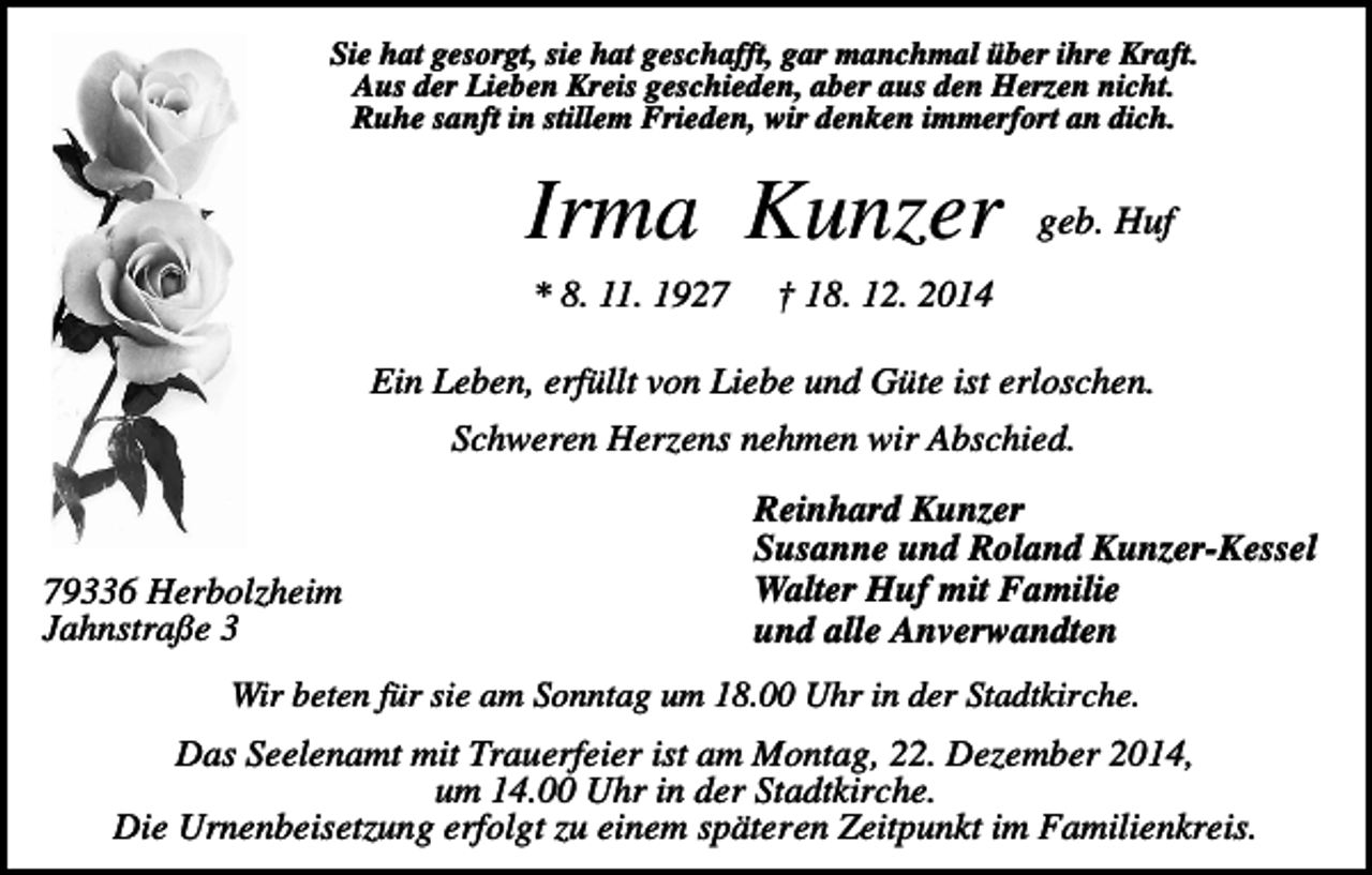 <p>Sie hat gesorgt, sie hat geschafft, gar manchmal über ihre Kraft.<br />Aus der Lieben Kreis geschieden, aber aus den Herzen nicht.<br />Ruhe sanft in stillem Frieden, wir denken immerfort an dich.</p><p>Irma Kunzer<br />* 8. 11. 1927</p><p>geb. Huf</p><p>† 18. 12. 2014</p><p>Ein Leben, erfüllt von Liebe und Güte ist erloschen.<br />Schweren Herzens nehmen wir Abschied.</p><p>79336 Herbolzheim<br />Jahnstraße 3</p><p>Reinhard Kunzer<br />Susanne und Roland Kunzer-Kessel<br />Walter Huf mit Familie<br />und alle Anverwandten</p><p>Wir beten für sie am Sonntag um 18.00 Uhr in der Stadtkirche.</p><p>Das Seelenamt mit Trauerfeier ist am Montag, 22. Dezember 2014,<br />um 14.00 Uhr in der Stadtkirche.<br />Die Urnenbeisetzung erfolgt zu einem späteren Zeitpunkt im Familienkreis.</p>