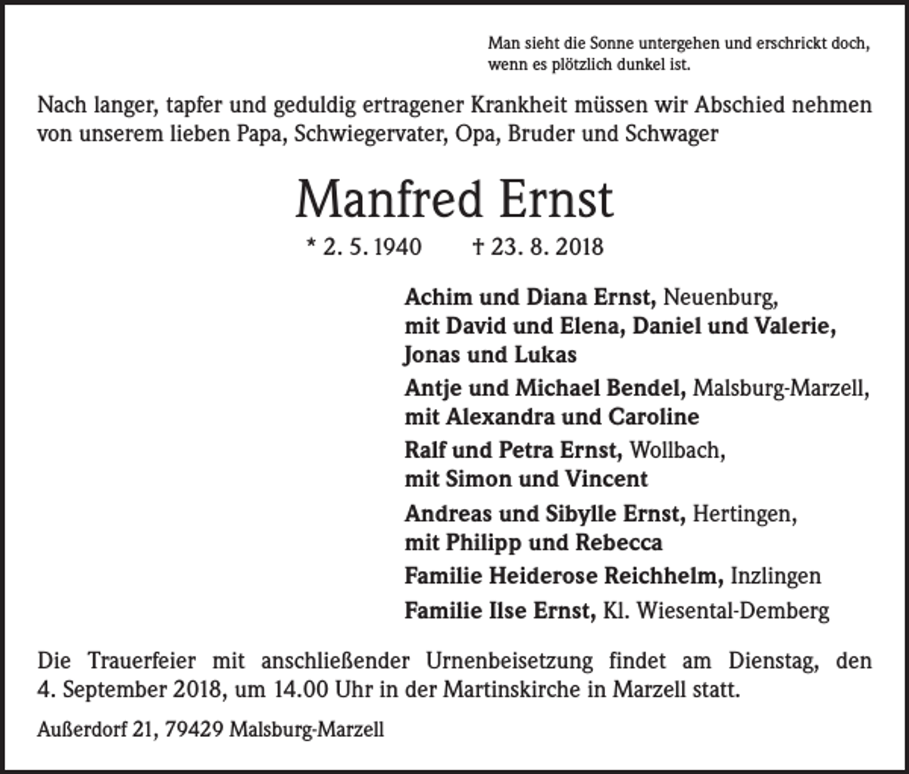 <p>Man sieht die Sonne untergehen und erschrickt doch,<br />wenn es plötzlich dunkel ist.</p><p>Nach langer, tapfer und geduldig ertragener Krankheit müssen wir Abschied nehmen<br />von unserem lieben Papa, Schwiegervater, Opa, Bruder und Schwager</p><p>Manfred Ernst<br />* 2. 5. 1940 † 23. 8. 2018<br />Achim und Diana Ernst, Neuenburg,<br />mit David und Elena, Daniel und Valerie,<br />Jonas und Lukas<br />Antje und Michael Bendel, Malsburg-Marzell,<br />mit Alexandra und Caroline<br />Ralf und Petra Ernst, Wollbach,<br />mit Simon und Vincent<br />Andreas und Sibylle Ernst, Hertingen,<br />mit Philipp und Rebecca<br />Familie Heiderose Reichhelm, Inzlingen<br />Familie Ilse Ernst, Kl. Wiesental-Demberg<br />Die Trauerfeier mit anschließender Urnenbeisetzung findet am Dienstag, den<br />4. September 2018, um 14.00 Uhr in der Martinskirche in Marzell statt.<br />Außerdorf 21, 79429 Malsburg-Marzell</p>