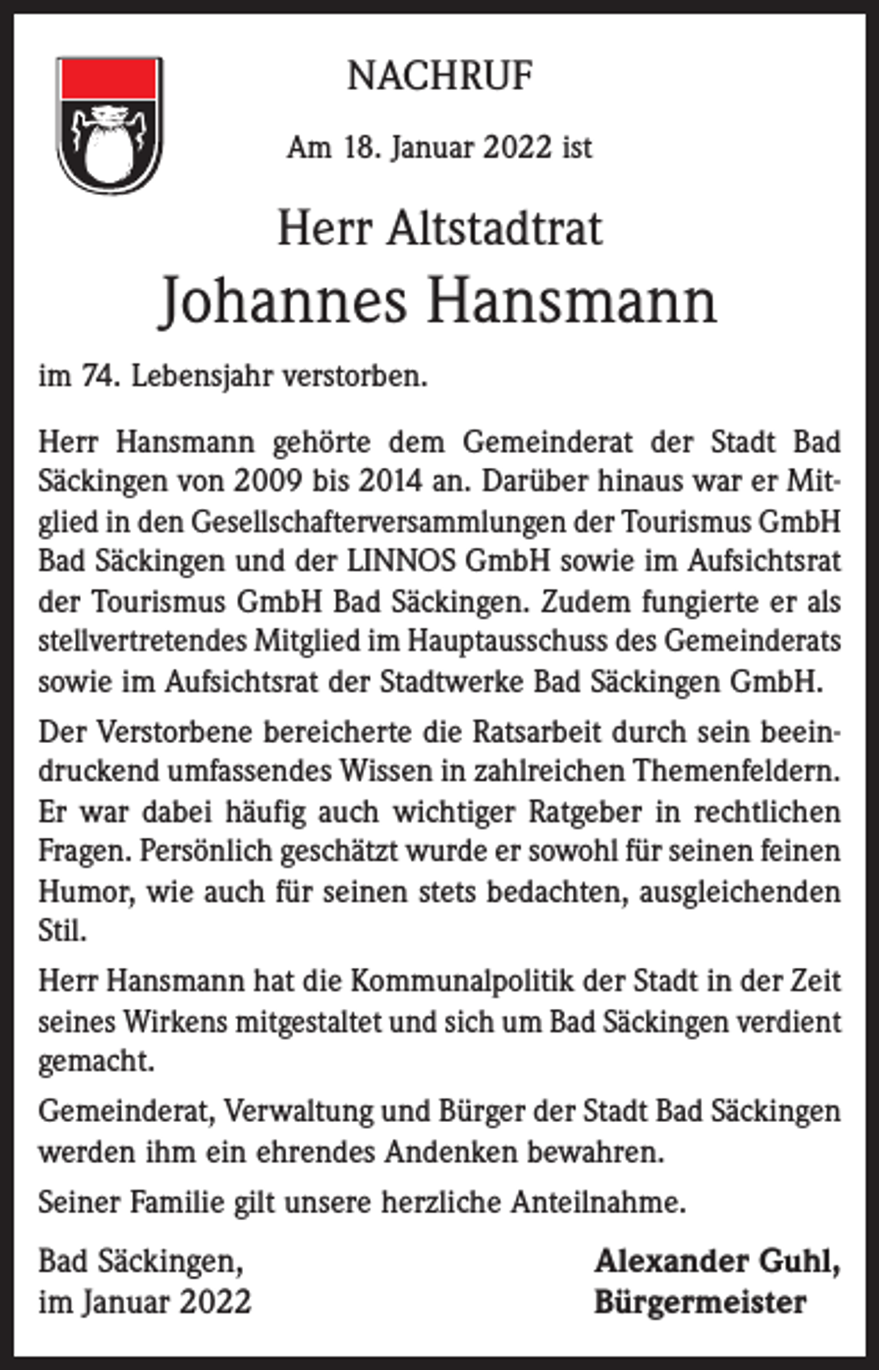 <p>NACHRUF<br />Am 18. Januar 2022 ist</p><p>Herr Altstadtrat</p><p>Johannes Hansmann<br />im 74. Lebensjahr verstorben.<br />Herr Hansmann gehörte dem Gemeinderat der Stadt Bad<br />­Säckingen von 2009 bis 2014 an. Darüber hinaus war er Mitglied in den Gesellschafterversammlungen der Tourismus GmbH<br />Bad Säckingen und der LINNOS GmbH sowie im Aufsichtsrat<br />der Tourismus GmbH Bad Säckingen. Zudem fungierte er als<br />stellvertretendes Mitglied im Hauptausschuss des Gemeinderats<br />sowie im Aufsichtsrat der Stadtwerke Bad Säckingen GmbH.<br />Der Verstorbene bereicherte die Ratsarbeit durch sein beeindruckend umfassendes Wissen in zahlreichen Themenfeldern.<br />Er war dabei häufig auch wichtiger Ratgeber in rechtlichen<br />Fragen. Persönlich geschätzt wurde er sowohl für seinen feinen<br />Humor, wie auch für seinen stets bedachten, ausgleichenden<br />Stil.<br />Herr Hansmann hat die Kommunalpolitik der Stadt in der Zeit<br />seines Wirkens mitgestaltet und sich um Bad Säckingen verdient<br />gemacht.<br />Gemeinderat, Verwaltung und Bürger der Stadt Bad Säckingen<br />werden ihm ein ehrendes Andenken bewahren.<br />Seiner Familie gilt unsere herzliche Anteilnahme.</p><p>Bad Säckingen,<br />im Januar 2022</p><p>Alexander Guhl,<br />Bürgermeister</p>