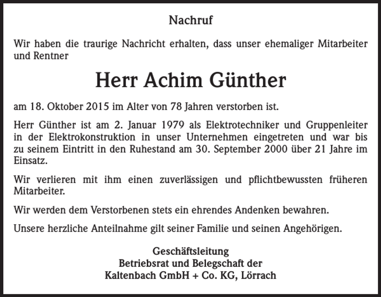 <p>Nachruf<br />Wir haben die traurige Nachricht erhalten, dass unser ehemaliger Mitarbeiter<br />und Rentner</p><p>Herr Achim Günther<br />am 18. Oktober 2015 im Alter von 78 Jahren verstorben ist.<br />Herr Günther ist am 2. Januar 1979 als Elektrotechniker und Gruppenleiter<br />in der Elektrokonstruktion in unser Unternehmen eingetreten und war bis<br />zu seinem Eintritt in den Ruhestand am 30. September 2000 über 21 Jahre im<br />Einsatz.<br />Wir verlieren mit ihm einen zuverlässigen und pflichtbewussten früheren<br />Mit­arbeiter.<br />Wir werden dem Verstorbenen stets ein ehrendes Andenken bewahren.<br />Unsere herzliche Anteilnahme gilt seiner Familie und seinen Angehörigen.<br />Geschäftsleitung<br />Betriebsrat und Belegschaft der<br />Kaltenbach GmbH + Co. KG, Lörrach</p>