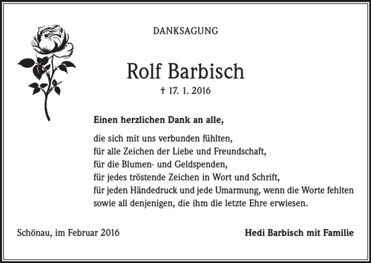 <p>DANKSAGUNG</p><p>Rolf Barbisch<br />† 17. 1. 2016<br />Einen herzlichen Dank an alle,<br />die sich mit uns verbunden fühlten,<br />für alle Zeichen der Liebe und Freundschaft,<br />für die Blumen- und Geldspenden,<br />für jedes tröstende Zeichen in Wort und Schrift,<br />für jeden Händedruck und jede Umarmung, wenn die Worte fehlten<br />sowie all denjenigen, die ihm die letzte Ehre erwiesen.<br />Schönau, im Februar 2016</p><p>Hedi Barbisch mit Familie</p>