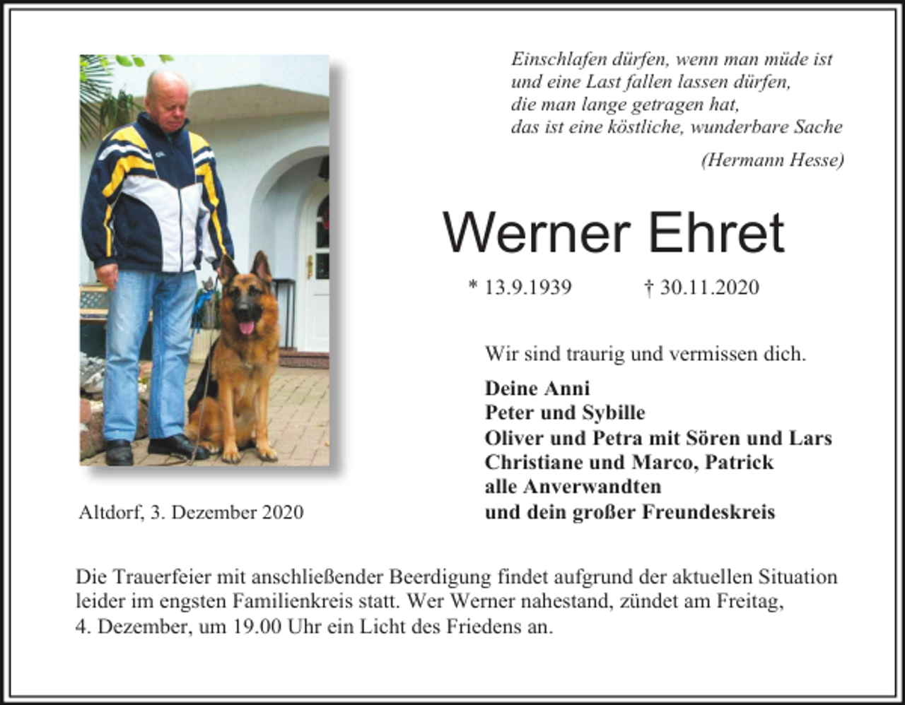 <p>Einschlafen dürfen, wenn man müde ist<br />und eine Last fallen lassen dürfen,<br />die man lange getragen hat,<br />das ist eine köstliche, wunderbare Sache<br />(Hermann Hesse)</p><p>Werner Ehret<br />* 13.9.1939</p><p>† 30.11.2020</p><p>Wir sind traurig und vermissen dich.</p><p>Altdorf, 3. Dezember 2020</p><p>Deine Anni<br />Peter und Sybille<br />Oliver und Petra mit Sören und Lars<br />Christiane und Marco, Patrick<br />alle Anverwandten<br />und dein großer Freundeskreis</p><p>Die Trauerfeier mit anschließender Beerdigung findet aufgrund der aktuellen Situation<br />leider im engsten Familienkreis statt. Wer Werner nahestand, zündet am Freitag,<br />4. Dezember, um 19.00 Uhr ein Licht des Friedens an.</p>