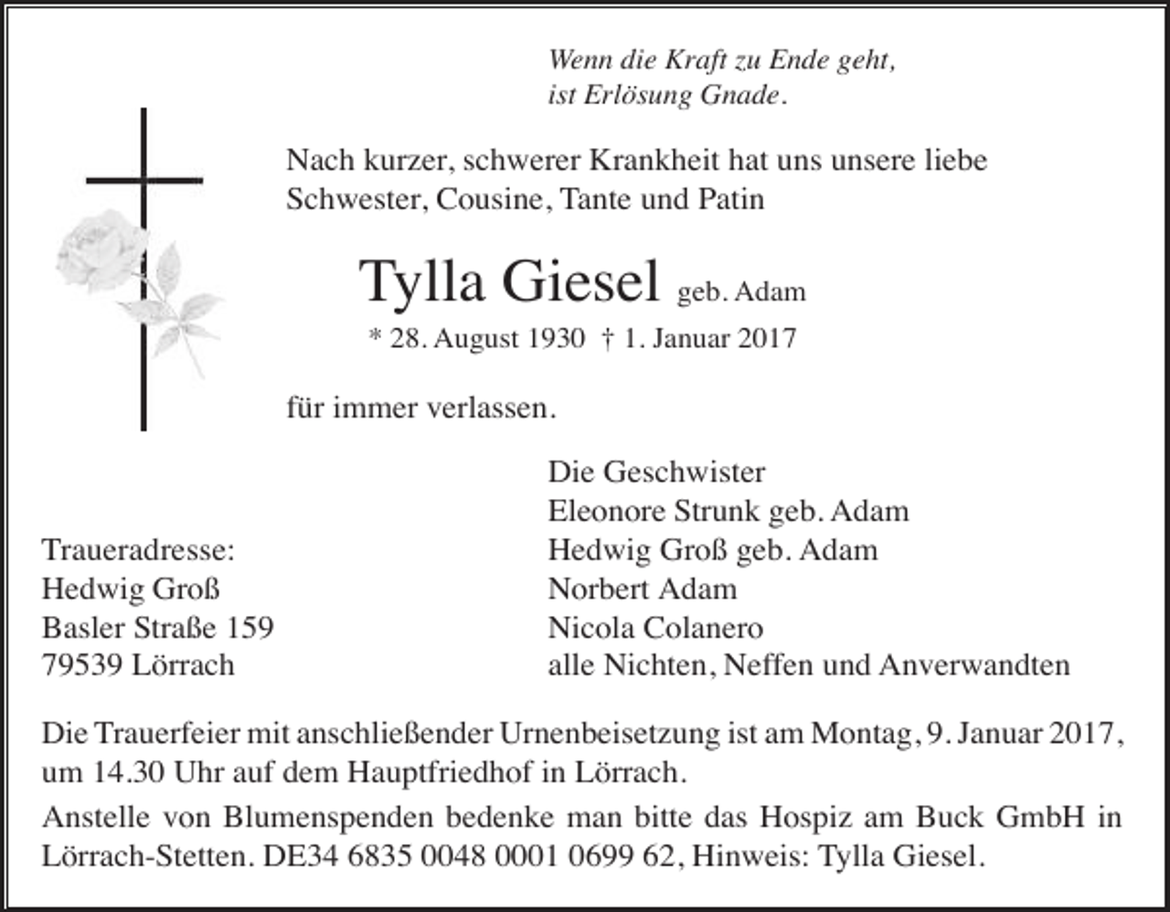 <p>Wenn die Kraft zu Ende geht,<br />ist Erlösung Gnade.</p><p>Nach kurzer, schwerer Krankheit hat uns unsere liebe<br />Schwester, Cousine, Tante und Patin</p><p>Tylla Giesel geb. Adam<br />* 28. August 1930 † 1. Januar 2017</p><p>für immer verlassen.</p><p>Traueradresse:<br />Hedwig Groß<br />Basler Straße 159<br />79539 Lörrach</p><p>Die Geschwister<br />Eleonore Strunk geb. Adam<br />Hedwig Groß geb. Adam<br />Norbert Adam<br />Nicola Colanero<br />alle Nichten, Neffen und Anverwandten</p><p>Die Trauerfeier mit anschließender Urnenbeisetzung ist am Montag, 9. Januar 2017,<br />um 14.30 Uhr auf dem Hauptfriedhof in Lörrach.<br />Anstelle von Blumenspenden bedenke man bitte das Hospiz am Buck GmbH in<br />Lörrach-Stetten. DE34 6835 0048 0001 0699 62, Hinweis: Tylla Giesel.</p>