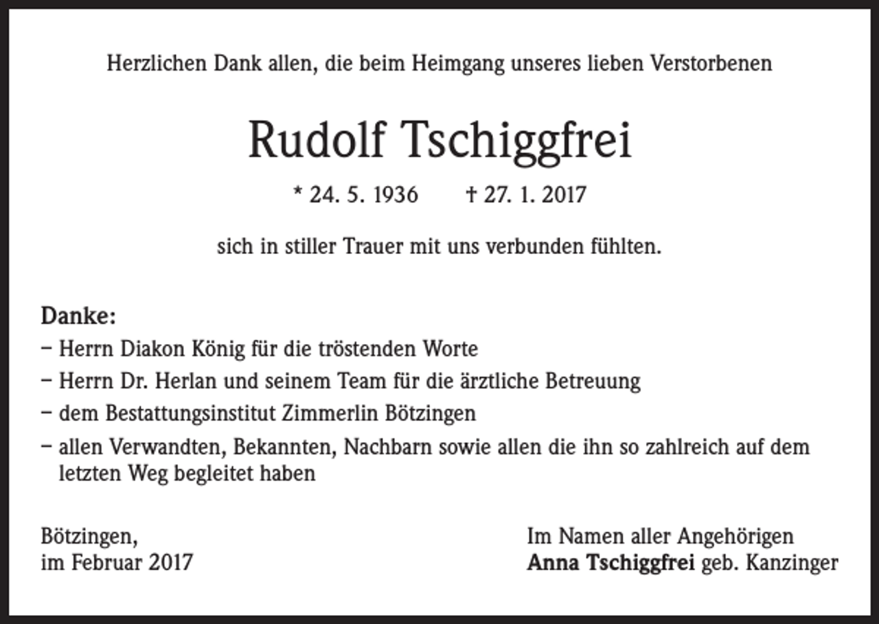 <p>Herzlichen Dank allen, die beim Heimgang unseres lieben Verstorbenen</p><p>Rudolf Tschiggfrei<br />* 24. 5. 1936 † 27. 1. 2017<br />sich in stiller Trauer mit uns verbunden fühlten.</p><p>Danke:<br />– Herrn Diakon König für die tröstenden Worte<br />– Herrn Dr. Herlan und seinem Team für die ärztliche Betreuung<br />– dem Bestattungsinstitut Zimmerlin Bötzingen<br />– allen Verwandten, Bekannten, Nachbarn sowie allen die ihn so zahlreich auf dem<br />letzten Weg begleitet haben<br />Bötzingen,<br />im Februar 2017</p><p>Im Namen aller Angehörigen<br />Anna Tschiggfrei geb. Kanzinger</p>