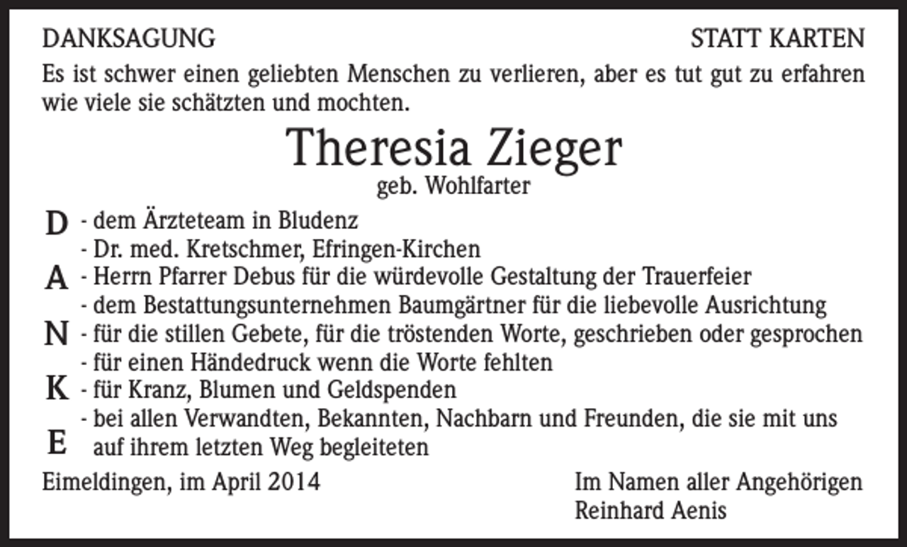 <p>DANKSAGUNG<br />STATT KARTEN<br />Es ist schwer einen geliebten Menschen zu verlieren, aber es tut gut zu erfahren<br />wie viele sie schätzten und mochten.</p><p>Theresia Zieger<br />geb. Wohlfarter</p><p>D</p><p>- dem Ärzteteam in Bludenz<br />- Dr. med. Kretschmer, Efringen-Kirchen<br />A - Herrn Pfarrer Debus für die würdevolle Gestaltung der Trauerfeier<br />- dem Bestattungsunternehmen Baumgärtner für die liebevolle Ausrichtung<br />N - für die stillen Gebete, für die tröstenden Worte, geschrieben oder gesprochen<br />- für einen Händedruck wenn die Worte fehlten<br />K - für Kranz, Blumen und Geldspenden<br />- bei allen Verwandten, Bekannten, Nachbarn und Freunden, die sie mit uns<br />E auf ihrem letzten Weg begleiteten<br />Eimeldingen, im April 2014<br />Im Namen aller Angehörigen</p><p>Reinhard Aenis</p>