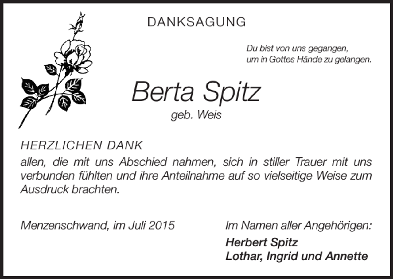 <p>DANKSAGUNG<br />Du bist von uns gegangen,<br />um in Gottes Hände zu gelangen.</p><p>Berta Spitz<br />geb. Weis<br />HERZLICHEN DANK<br />allen, die mit uns Abschied nahmen, sich in stiller Trauer mit uns<br />­verbunden fühlten und ihre Anteilnahme auf so vielseitige Weise zum<br />Ausdruck brachten.<br />Menzenschwand, im Juli 2015</p><p>Im Namen aller Angehörigen:<br />Herbert Spitz<br />Lothar, Ingrid und Annette</p>