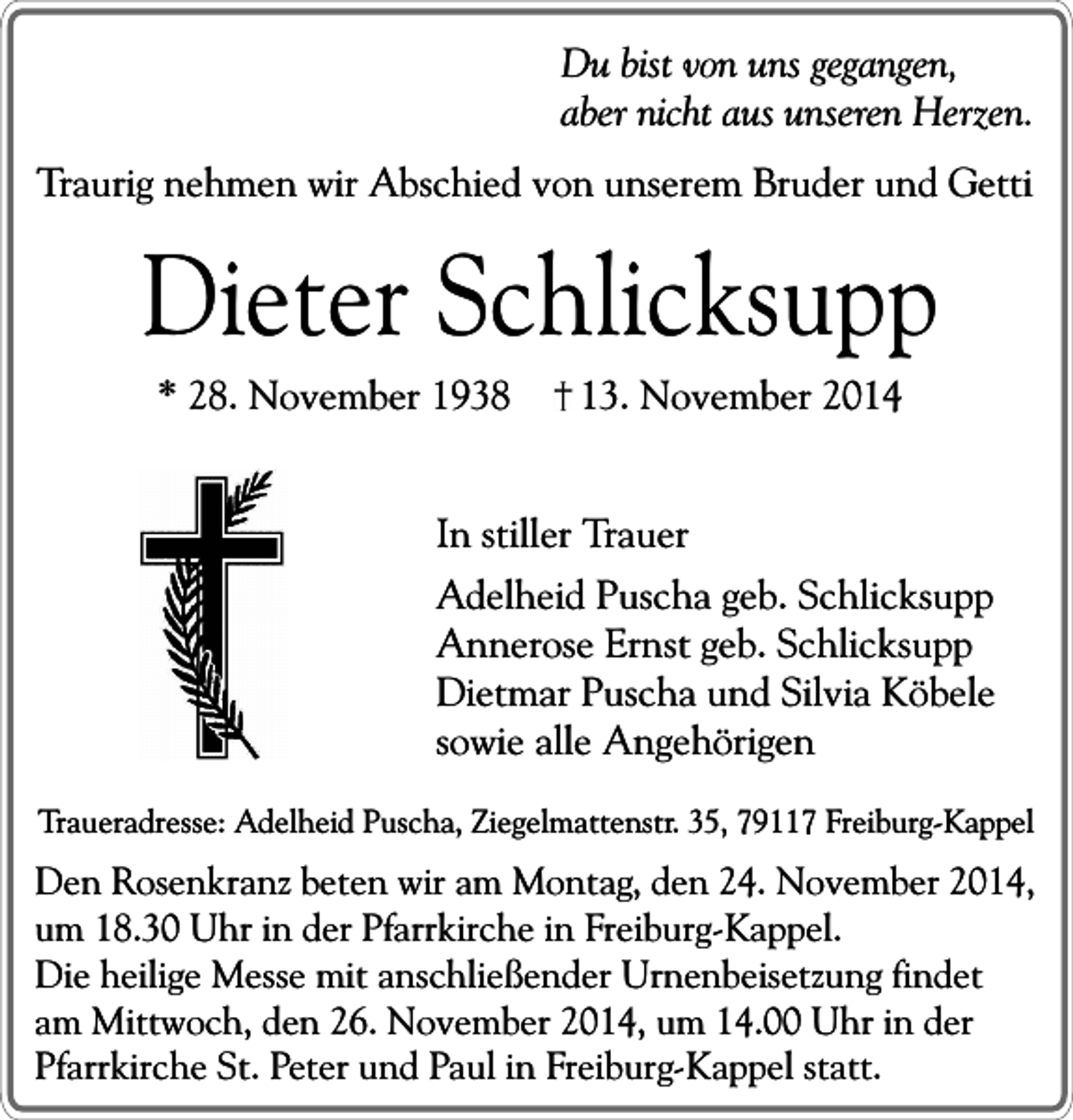 <p>Du bist von uns gegangen,<br />aber nicht aus unseren Herzen.<br />Traurig nehmen wir Abschied von unserem Bruder und Getti</p><p>Dieter Schlicksupp<br />* 28. November 1938</p><p>13. November 2014</p><p>In stiller Trauer<br />Adelheid Puscha geb. Schlicksupp<br />Annerose Ernst geb. Schlicksupp<br />Dietmar Puscha und Silvia Köbele<br />sowie alle Angehörigen<br />Traueradresse: Adelheid Puscha, Ziegelmattenstr. 35, 79117 Freiburg-Kappel</p><p>Den Rosenkranz beten wir am Montag, den 24. November 2014,<br />um 18.30 Uhr in der Pfarrkirche in Freiburg-Kappel.<br />Die heilige Messe mit anschließender Urnenbeisetzung findet<br />am Mittwoch, den 26. November 2014, um 14.00 Uhr in der<br />Pfarrkirche St. Peter und Paul in Freiburg-Kappel statt.</p>