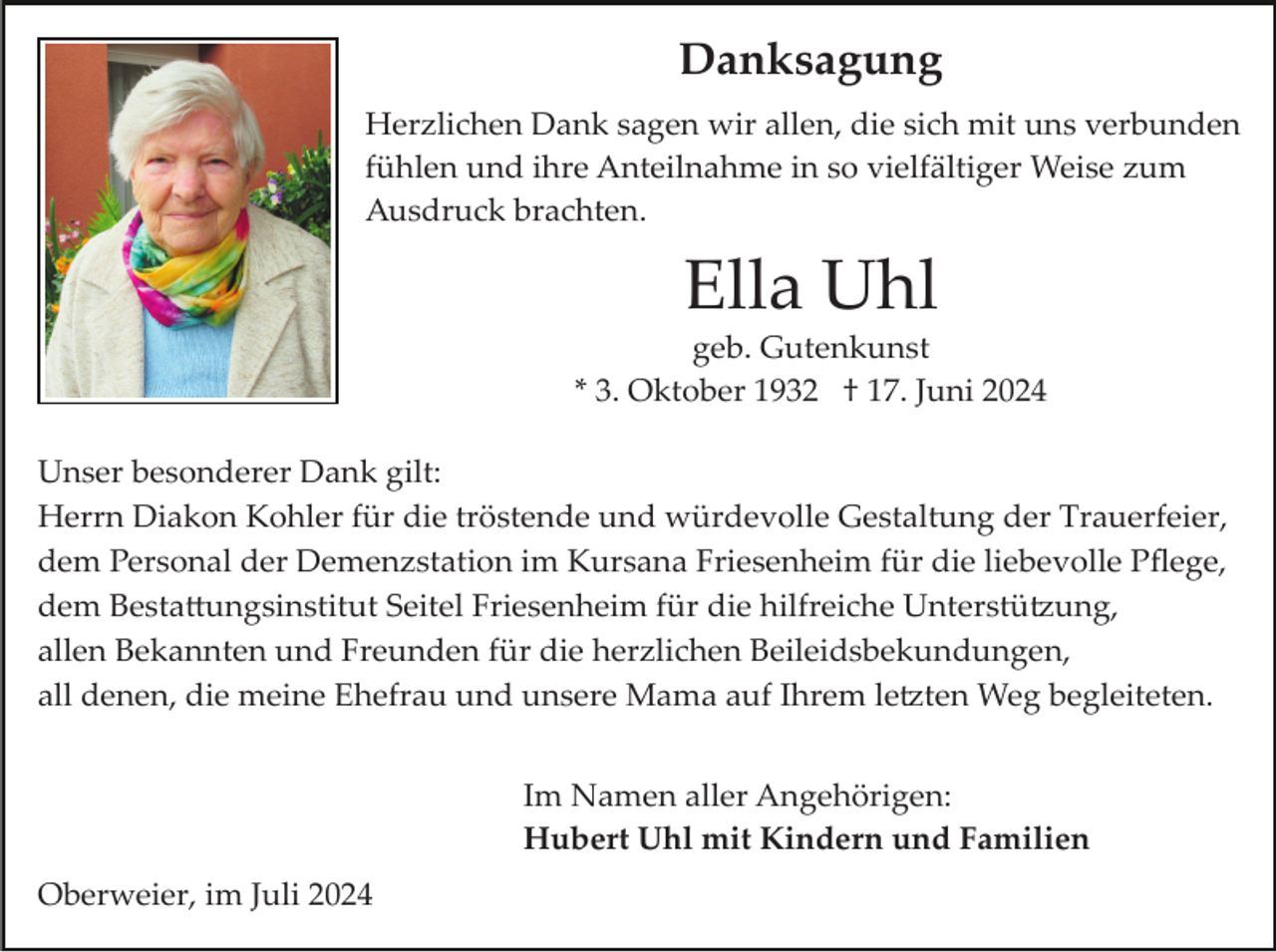 <p>Danksagung<br />Herzlichen Dank sagen wir allen, die sich mit uns verbunden<br />fühlen und ihre Anteilnahme in so vielfältiger Weise zum<br />Ausdruck brachten.</p><p>Ella Uhl<br />geb. Gutenkunst<br />* 3. Oktober 1932 † 17. Juni 2024<br />Unser besonderer Dank gilt:<br />Herrn Diakon Kohler für die tröstende und würdevolle Gestaltung der Trauerfeier,<br />dem Personal der Demenzstation im Kursana Friesenheim für die liebevolle Pﬂege,<br />dem Besta�ungsinstitut Seitel Friesenheim für die hilfreiche Unterstü�ung,<br />allen Bekannten und Freunden für die herzlichen Beileidsbekundungen,<br />all denen, die meine Ehefrau und unsere Mama auf Ihrem le�ten Weg begleiteten.<br />Im Namen aller Angehörigen:<br />Hubert Uhl mit Kindern und Familien<br />Oberweier, im Juli 2024</p>