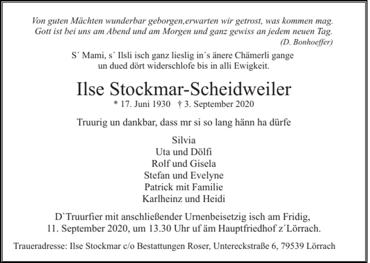 <p>Von guten Mächten wunderbar geborgen,erwarten wir getrost, was kommen mag.<br />Gott ist bei uns am Abend und am Morgen und ganz gewiss an jedem neuen Tag.<br />(D. Bonhoeffer)</p><p>S´ Mami, s´ Ilsli isch ganz lieslig in´s änere Chämerli gange<br />un dued dört widerschlofe bis in alli Ewigkeit.</p><p>Ilse Stockmar-Scheidweiler<br />* 17. Juni 1930 † 3. September 2020</p><p>Truurig un dankbar, dass mr si so lang hänn ha dürfe<br />Silvia<br />Uta und Dölfi<br />Rolf und Gisela<br />Stefan und Evelyne<br />Patrick mit Familie<br />Karlheinz und Heidi<br />D`Truurfier mit anschließender Urnenbeisetzig isch am Fridig,<br />11. September 2020, um 13.30 Uhr uf äm Hauptfriedhof z´Lörrach.<br />Traueradresse: Ilse Stockmar c/o Bestattungen Roser, Untereckstraße 6, 79539 Lörrach</p>