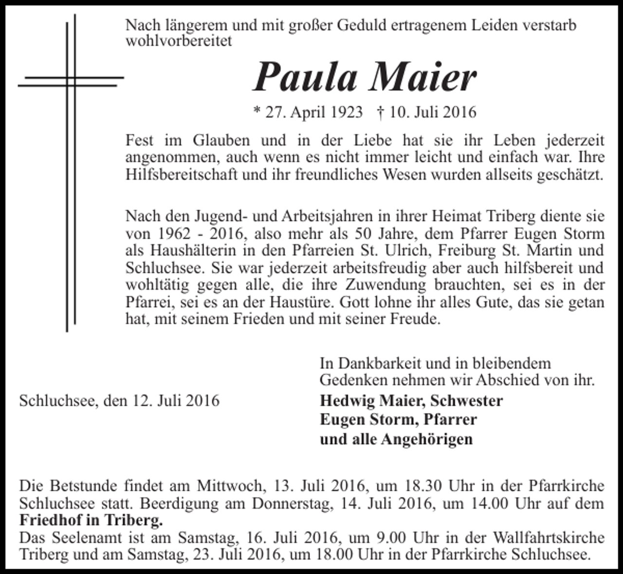 <p>Nach längerem und mit großer Geduld ertragenem Leiden verstarb<br />wohlvorbereitet</p><p>Paula Maier<br />* 27. April 1923 † 10. Juli 2016<br />Fest im Glauben und in der Liebe hat sie ihr Leben jederzeit<br />angenommen, auch wenn es nicht immer leicht und einfach war. Ihre<br />Hilfsbereitschaft und ihr freundliches Wesen wurden allseits geschätzt.<br />Nach den Jugend- und Arbeitsjahren in ihrer Heimat Triberg diente sie<br />von 1962 - 2016, also mehr als 50 Jahre, dem Pfarrer Eugen Storm<br />als Haushälterin in den Pfarreien St. Ulrich, Freiburg St. Martin und<br />Schluchsee. Sie war jederzeit arbeitsfreudig aber auch hilfsbereit und<br />wohltätig gegen alle, die ihre Zuwendung brauchten, sei es in der<br />Pfarrei, sei es an der Haustüre. Gott lohne ihr alles Gute, das sie getan<br />hat, mit seinem Frieden und mit seiner Freude.</p><p>Schluchsee, den 12. Juli 2016</p><p>In Dankbarkeit und in bleibendem<br />Gedenken nehmen wir Abschied von ihr.<br />Hedwig Maier, Schwester<br />Eugen Storm, Pfarrer<br />und alle Angehörigen</p><p>Die Betstunde findet am Mittwoch, 13. Juli 2016, um 18.30 Uhr in der Pfarrkirche<br />Schluchsee statt. Beerdigung am Donnerstag, 14. Juli 2016, um 14.00 Uhr auf dem<br />Friedhof in Triberg.<br />Das Seelenamt ist am Samstag, 16. Juli 2016, um 9.00 Uhr in der Wallfahrtskirche<br />Triberg und am Samstag, 23. Juli 2016, um 18.00 Uhr in der Pfarrkirche Schluchsee.</p>