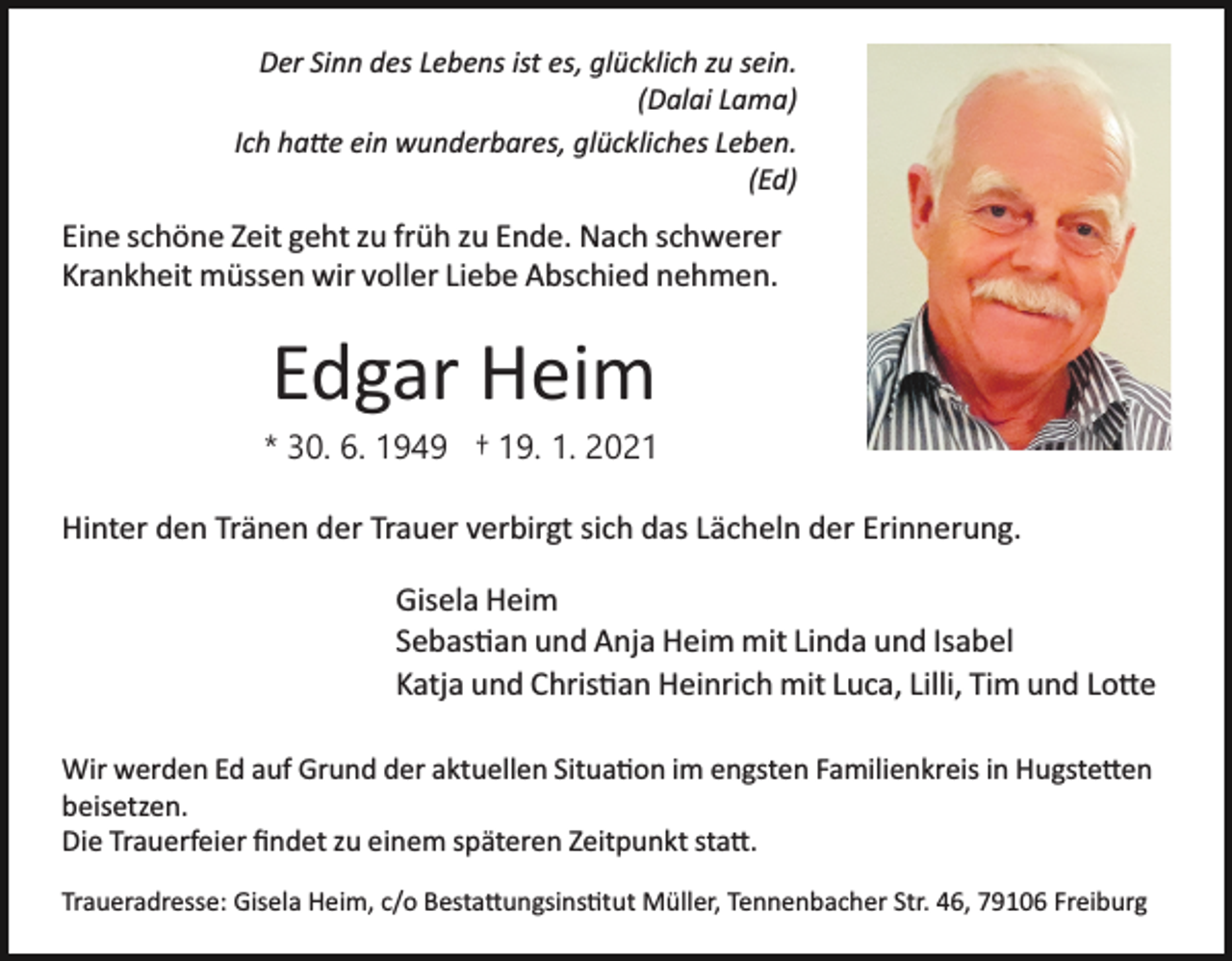 <p>Der Sinn des Lebens ist es, glücklich zu sein.<br />(Dalai Lama)<br />Ich ha�e ein wunderbares, glückliches Leben.<br />(Ed)</p><p>Eine schöne Zeit geht zu früh zu Ende. Nach schwerer<br />Krankheit müssen wir voller Liebe Abschied nehmen.</p><p>Edgar Heim<br />* 30. 6. 1949 † 19. 1. 2021<br />Hinter den Tränen der Trauer verbirgt sich das Lächeln der Erinnerung.<br />Gisela Heim<br />Sebas�an und Anja Heim mit Linda und Isabel<br />Katja und Chris�an Heinrich mit Luca, Lilli, Tim und Lo�e<br />Wir werden Ed auf Grund der aktuellen Situa�on im engsten Familienkreis in Hugste�en<br />beisetzen.<br />Die Trauerfeier ﬁndet zu einem späteren Zeitpunkt sta�.<br />Traueradresse: Gisela Heim, c/o Besta�ungsins�tut Müller, Tennenbacher Str. 46, 79106 Freiburg</p>