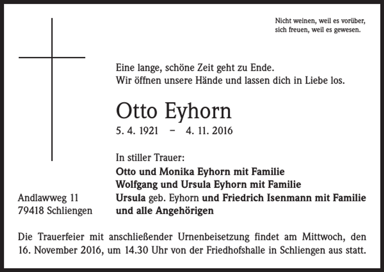 <p>Nicht weinen, weil es vorüber,<br />sich freuen, weil es gewesen.</p><p>Eine lange, schöne Zeit geht zu Ende.<br />Wir öffnen unsere Hände und lassen dich in Liebe los.</p><p>Otto Eyhorn</p><p>5. 4. 1921 – 4. 11. 2016</p><p>Andlawweg 11<br />79418 Schliengen</p><p>In stiller Trauer:<br />Otto und Monika Eyhorn mit Familie<br />Wolfgang und Ursula Eyhorn mit Familie<br />Ursula geb. Eyhorn und Friedrich Isenmann mit Familie<br />und alle Angehörigen</p><p>Die Trauerfeier mit anschließender Urnenbeisetzung findet am Mittwoch, den<br />16. November 2016, um 14.30 Uhr von der Friedhofshalle in Schliengen aus statt.</p>