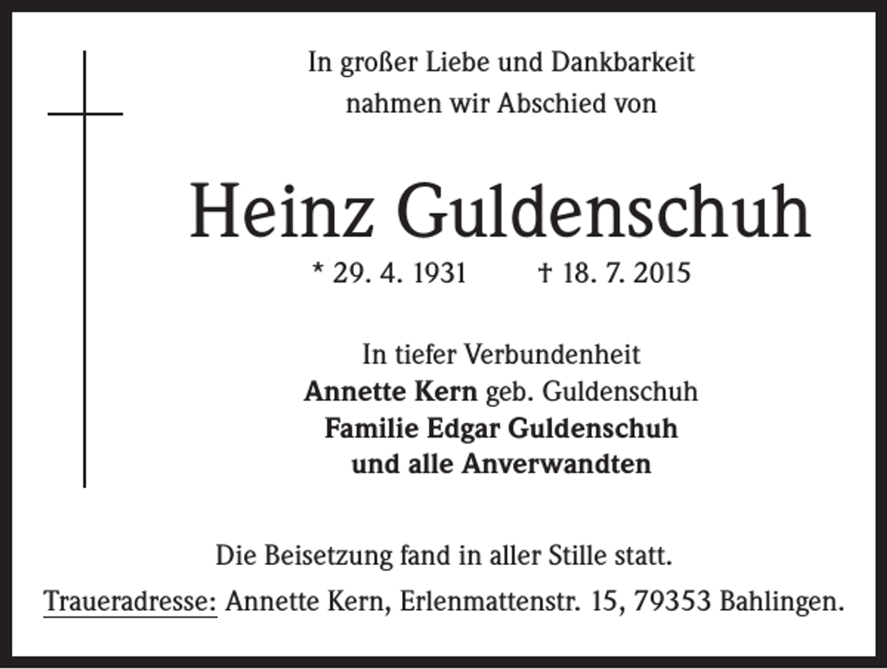 <p>In großer Liebe und Dankbarkeit<br />nahmen wir Abschied von</p><p>Heinz Guldenschuh<br />* 29. 4. 1931</p><p>† 18. 7. 2015</p><p>In tiefer Verbundenheit<br />Annette Kern geb. Guldenschuh<br />Familie Edgar Guldenschuh<br />und alle Anverwandten<br />Die Beisetzung fand in aller Stille statt.<br />Traueradresse: Annette Kern, Erlenmattenstr. 15, 79353 Bahlingen.</p>