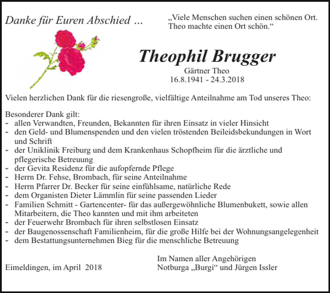 <p>ss<br />4c</p><p>„Viele Menschen suchen einen schönen Ort.<br />Theo machte einen Ort schön.“</p><p>Danke für Euren Abschied …</p><p>Gärtner Theo<br />16.8.1941 - 24.3.2018</p><p>e4</p><p>lili</p><p>Theophil Brugger<br />c</p><p>ot</p><p>Vielen herzlichen Dank für die riesengroße, vielfältige Anteilnahme am Tod unseres Theo:<br />Besonderer Dank gilt:</p><p>- allen Verwandten, Freunden, Bekannten für ihren Einsatz in vieler Hinsicht<br />- den Geld- und Blumenspenden und den vielen tröstenden Beileidsbekundungen in Wort<br />und Schrift</p><p>g<br />an<br />or<br />se</p><p>ro</p><p>kn<br />ge</p><p>- der Uniklinik Freiburg und dem Krankenhaus Schopfheim für die ärztliche und<br />te</p><p>ick</p><p>pflegerische Betreuung<br />der Gevita Residenz für die aufopfernde Pflege<br />Herrn Dr. Fehse, Brombach, für seine Anteilnahme<br />Herrn Pfarrer Dr. Becker für seine einfühlsame, natürliche Rede<br />dem Organisten Dieter Lämmlin für seine passenden Lieder<br />Familien Schmitt - Gartencenter- für das außergewöhnliche Blumenbukett, sowie allen<br />Mitarbeitern, die Theo kannten und mit ihm arbeiteten<br />der Feuerwehr Brombach für ihren selbstlosen Einsatz<br />der Baugenossenschaft Familienheim, für die große Hilfe bei der Wohnungsangelegenheit<br />dem Bestattungsunternehmen Bieg für die menschliche Betreuung<br />se<br />ro</p><p>e</p><p>-</p><p>4c</p><p>m</p><p>blu</p><p>-</p><p>c<br />e4</p><p>en</p><p>ch</p><p>er<br />4c</p><p>Eimeldingen, im April 2018</p><p>Im Namen aller Angehörigen<br />Notburga „Burgi“ und Jürgen Issler</p>