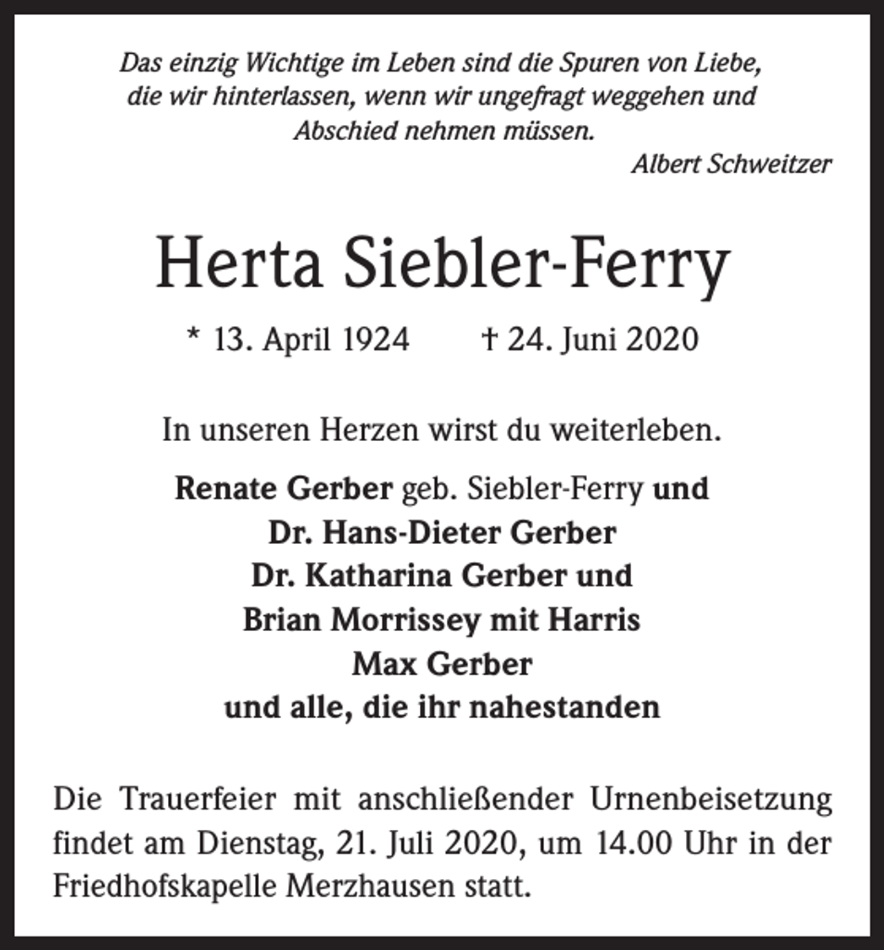 <p>Das einzig Wichtige im Leben sind die Spuren von Liebe,<br />die wir hinterlassen, wenn wir ungefragt weggehen und<br />Abschied nehmen müssen.<br />Albert Schweitzer</p><p>Herta Siebler-Ferry<br />* 13. April 1924</p><p>† 24. Juni 2020</p><p>In unseren Herzen wirst du weiterleben.<br />Renate Gerber geb. Siebler-Ferry und<br />Dr. Hans-Dieter Gerber<br />Dr. Katharina Gerber und<br />Brian Morrissey mit Harris<br />Max Gerber<br />und alle, die ihr nahestanden<br />Die Trauerfeier mit anschließender Urnenbeisetzung<br />findet am Dienstag, 21. Juli 2020, um 14.00 Uhr in der<br />Friedhofskapelle Merzhausen statt.</p>