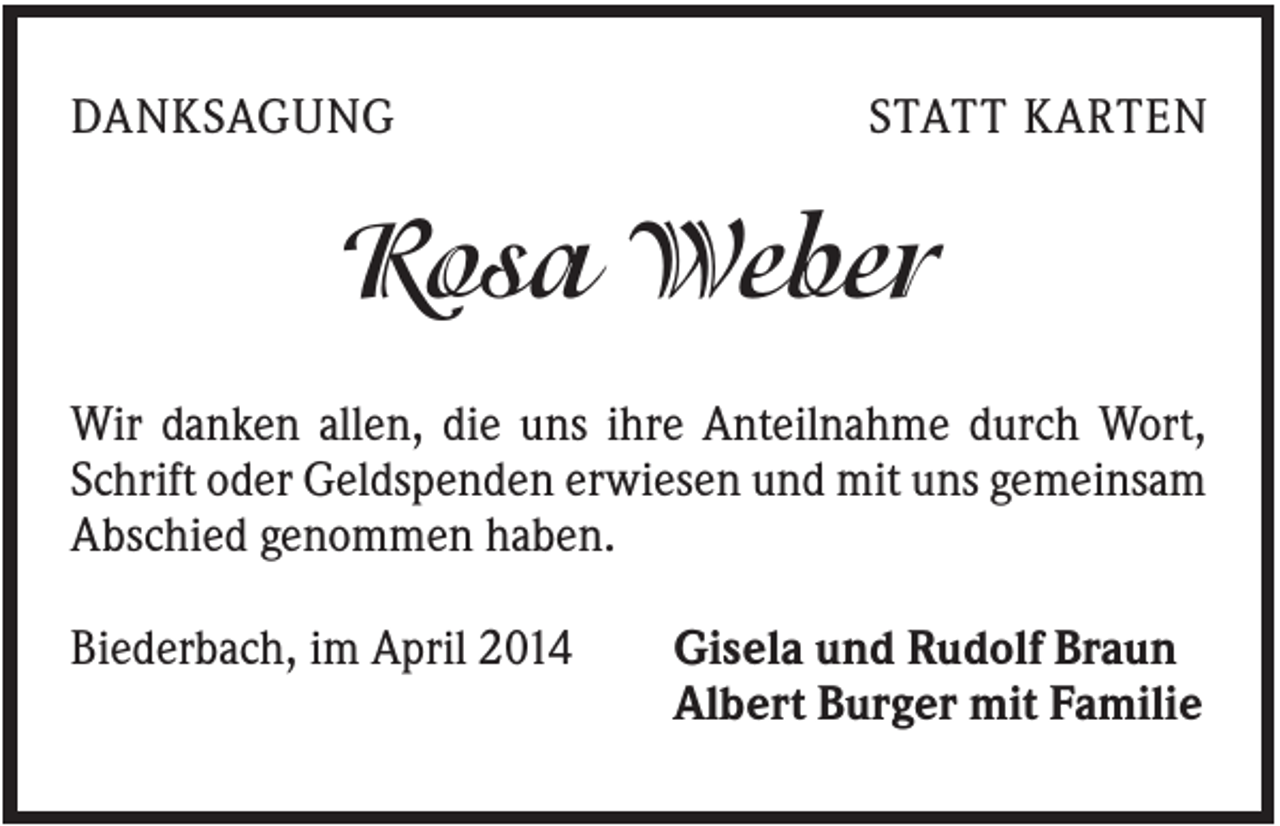<p>DANKSAGUNG</p><p>STATT KARTEN</p><p>Rosa Weber<br />Wir danken allen, die uns ihre Anteilnahme durch Wort,<br />Schrift oder Geldspenden erwiesen und mit uns gemeinsam<br />Abschied genommen haben.<br />Biederbach, im April 2014</p><p>Gisela und Rudolf Braun<br />Albert Burger mit Familie</p>