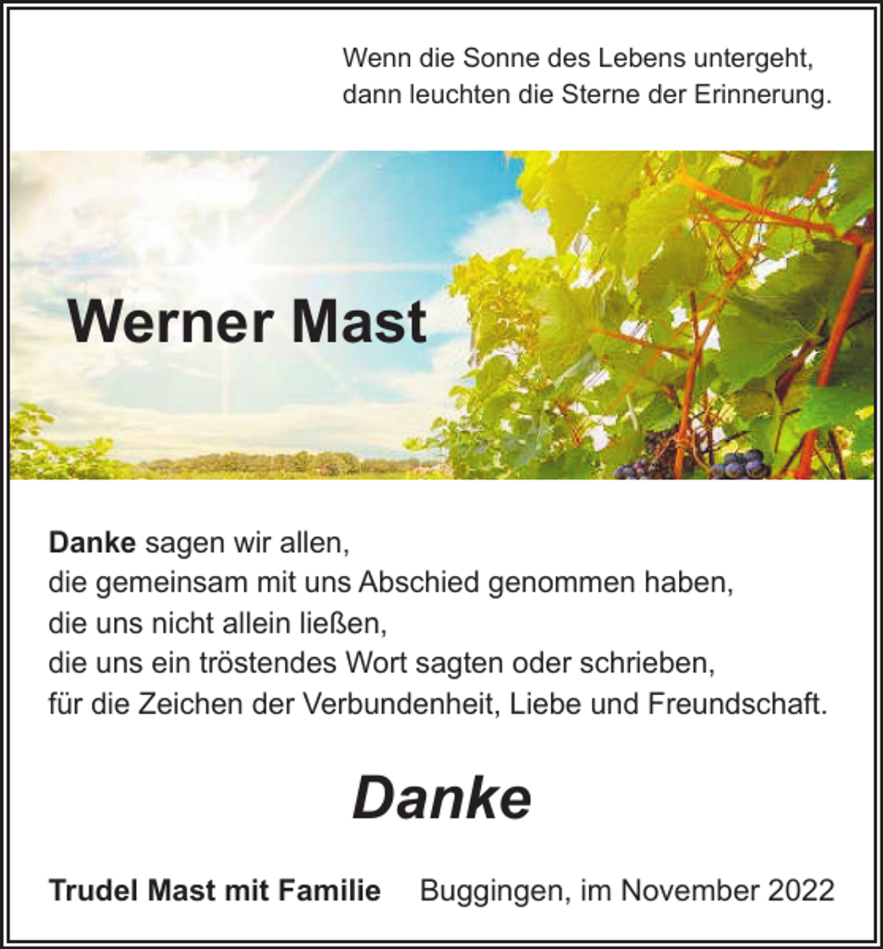 <p>Wenn die Sonne des Lebens untergeht,<br />dann leuchten die Sterne der Erinnerung.</p><p>Werner Mast</p><p>Danke sagen wir allen,<br />die gemeinsam mit uns Abschied genommen haben,<br />die uns nicht allein ließen,<br />die uns ein tröstendes Wort sagten oder schrieben,<br />für die Zeichen der Verbundenheit, Liebe und Freundschaft.</p><p>Danke<br />Trudel Mast mit Familie Buggingen, im November 2022</p>