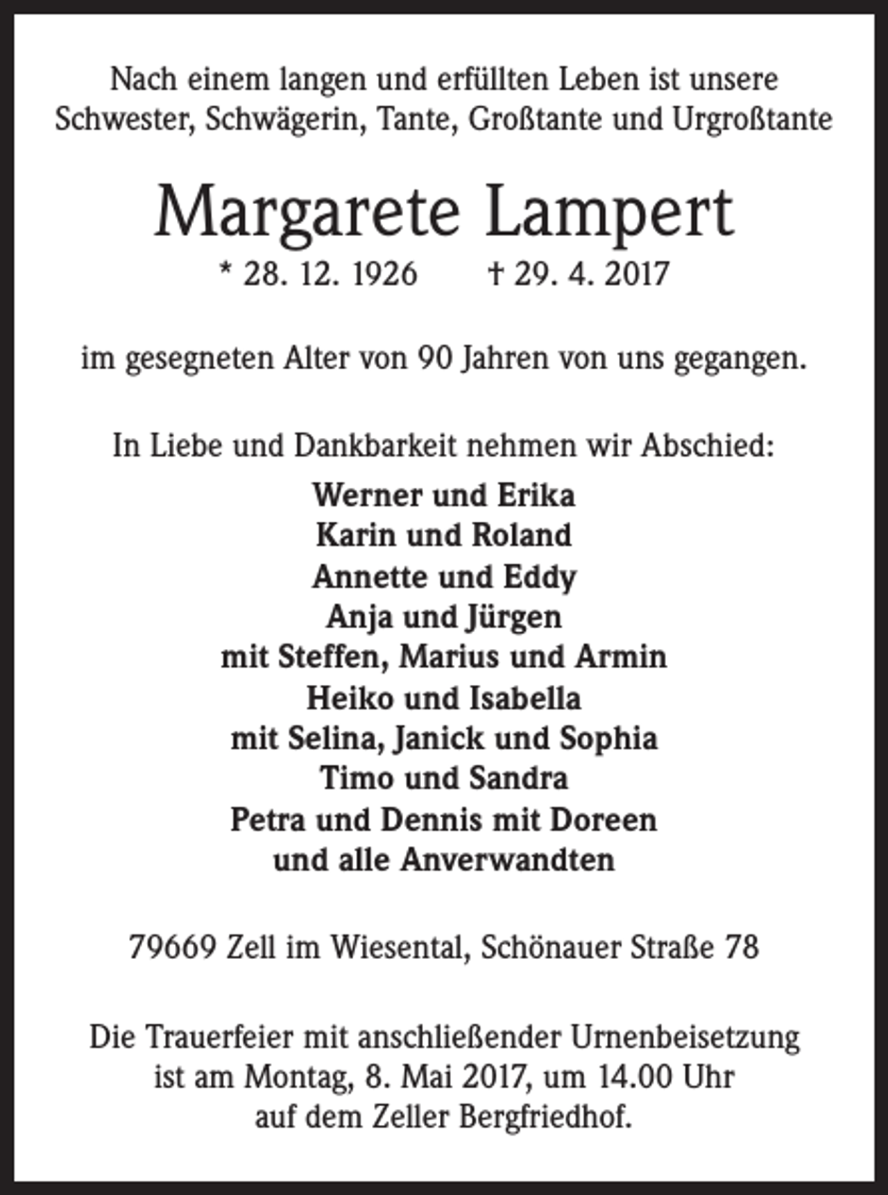 <p>Nach einem langen und erfüllten Leben ist unsere<br />­Schwester, Schwägerin, Tante, Großtante und Urgroßtante</p><p>Margarete Lampert<br />* 28. 12. 1926 † 29. 4. 2017</p><p>im gesegneten Alter von 90 Jahren von uns gegangen.<br />In Liebe und Dankbarkeit nehmen wir Abschied:<br />Werner und Erika<br />Karin und Roland<br />Annette und Eddy<br />Anja und Jürgen<br />mit Steffen, Marius und Armin<br />Heiko und Isabella<br />mit Selina, Janick und Sophia<br />Timo und Sandra<br />Petra und Dennis mit Doreen<br />und alle Anverwandten<br />79669 Zell im Wiesental, Schönauer Straße 78<br />Die Trauerfeier mit anschließender Urnenbeisetzung<br />ist am Montag, 8. Mai 2017, um 14.00 Uhr<br />auf dem Zeller Bergfriedhof.</p>