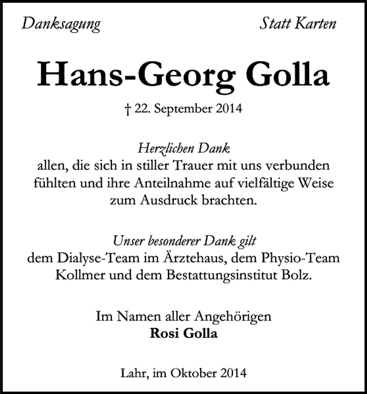 <p>Danksagung</p><p>Statt Karten</p><p>Hans-Georg Golla<br />† 22. September 2014</p><p>Herzlichen Dank<br />allen, die sich in stiller Trauer mit uns verbunden<br />fühlten und ihre Anteilnahme auf vielfältige Weise<br />zum Ausdruck brachten.<br />Unser besonderer Dank gilt<br />dem Dialyse-Team im Ärztehaus, dem Physio-Team<br />Kollmer und dem Bestattungsinstitut Bolz.<br />Im Namen aller Angehörigen<br />Rosi Golla<br />Lahr, im Oktober 2014</p>
