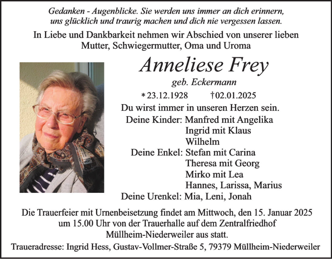 <p>Gedanken - Augenblicke. Sie werden uns immer an dich erinnern,<br />uns glücklich und traurig machen und dich nie vergessen lassen.</p><p>In Liebe und Dankbarkeit nehmen wir Abschied von unserer lieben<br />Mutter, Schwiegermutter, Oma und Uroma</p><p>Anneliese Frey<br />geb. Eckermann</p><p>†02.01.2025<br />* 23.12.1928<br />Du wirst immer in unseren Herzen sein.<br />Deine Kinder: Manfred mit Angelika<br />Ingrid mit Klaus<br />Wilhelm<br />Deine Enkel: Stefan mit Carina<br />Theresa mit Georg<br />Mirko mit Lea<br />Hannes, Larissa, Marius<br />Deine Urenkel: Mia, Leni, Jonah</p><p>Die Trauerfeier mit Urnenbeisetzung findet am Mittwoch, den 15. Januar 2025<br />um 15.00 Uhr von der Trauerhalle auf dem Zentralfriedhof<br />Müllheim-Niederweiler aus statt.</p><p>Traueradresse: Ingrid Hess, Gustav-Vollmer-Straße 5, 79379 Müllheim-Niederweiler</p>