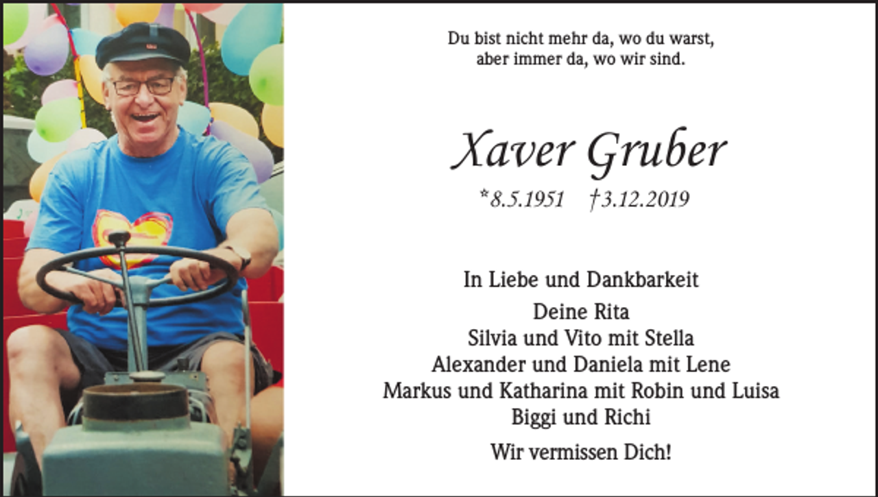 <p>Du bist nicht mehr da, wo du warst,<br />aber immer da, wo wir sind.</p><p>Xaver Gruber<br />*8.5.1951 †3.12.2019<br />In Liebe und Dankbarkeit<br />Deine Rita<br />Silvia und Vito mit Stella<br />Alexander und Daniela mit Lene<br />Markus und Katharina mit Robin und Luisa<br />Biggi und Richi<br />Wir vermissen Dich!</p>
