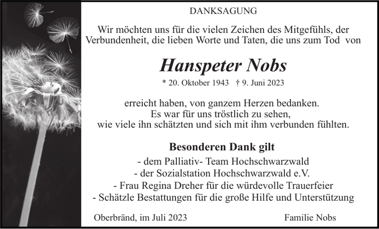 <p>DANKSAGUNG</p><p>Wir möchten uns für die vielen Zeichen des Mitgefühls, der<br />Verbundenheit, die lieben Worte und Taten, die uns zum Tod von</p><p>Hanspeter Nobs<br />* 20. Oktober 1943 † 9. Juni 2023</p><p>erreicht haben, von ganzem Herzen bedanken.<br />Es war für uns tröstlich zu sehen,<br />wie viele ihn schätzten und sich mit ihm verbunden fühlten.</p><p>Besonderen Dank gilt<br />- dem Palliativ- Team Hochschwarzwald<br />- der Sozialstation Hochschwarzwald e.V.<br />- Frau Regina Dreher für die würdevolle Trauerfeier<br />- Schätzle Bestattungen für die große Hilfe und Unterstützung<br />Oberbränd, im Juli 2023</p><p>Familie Nobs</p>