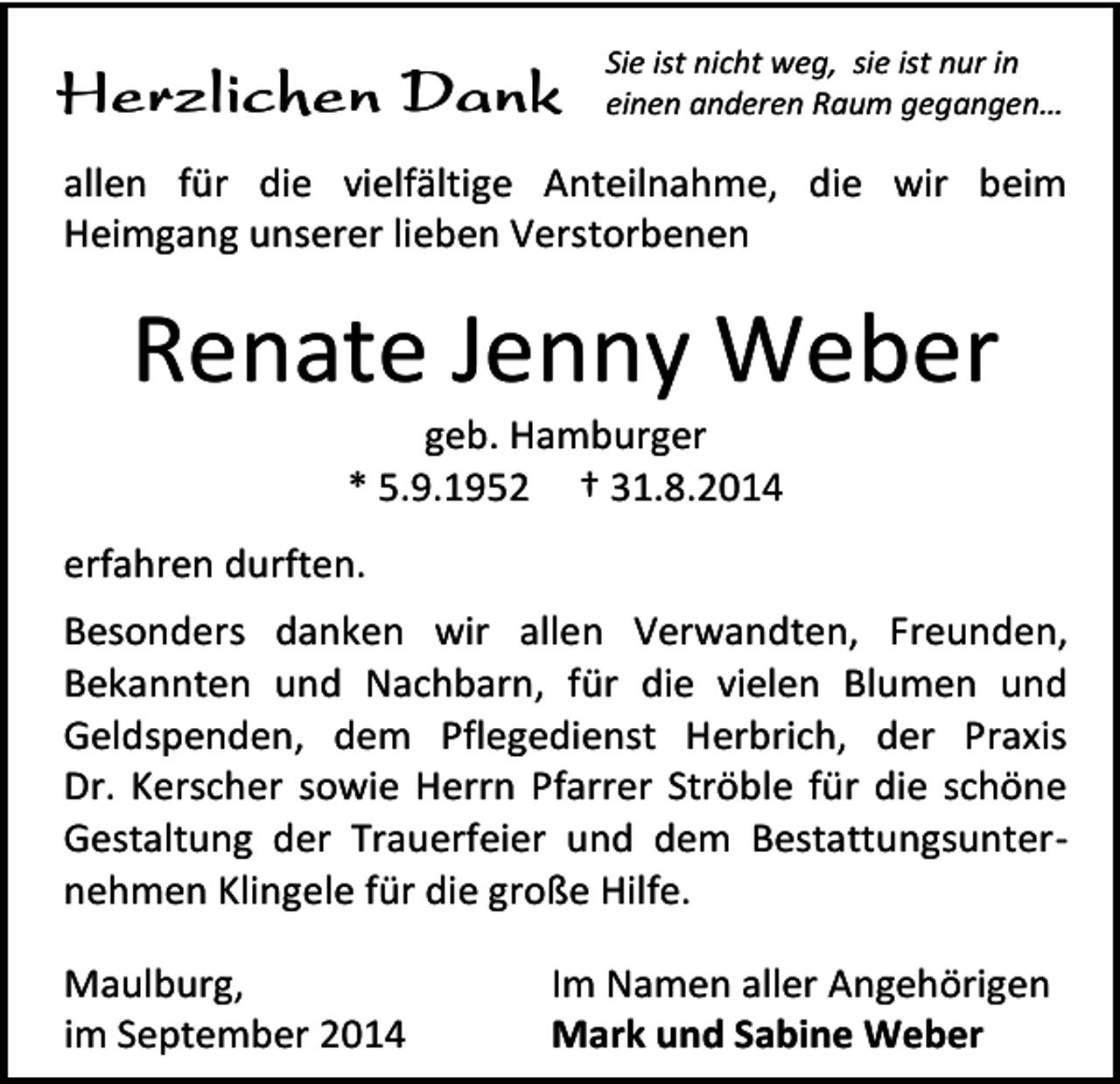 <p>Herzlichen Dank</p><p>Sie ist nicht weg, sie ist nur in<br />einen anderen Raum gegangen…</p><p>allen für die vielfältige Anteilnahme, die wir beim<br />Heimgang unserer lieben Verstorbenen</p><p>Renate Jenny Weber<br />geb. Hamburger<br />* 5.9.1952 † 31.8.2014</p><p>erfahren durften.<br />Besonders danken wir allen Verwandten, Freunden,<br />Bekannten und Nachbarn, für die vielen Blumen und<br />Geldspenden, dem Pflegedienst Herbrich, der Praxis<br />Dr. Kerscher sowie Herrn Pfarrer Ströble für die schöne<br />Gestaltung der Trauerfeier und dem Bestattungsunternehmen Klingele für die große Hilfe.<br />Maulburg,<br />im September 2014</p><p>Im Namen aller Angehörigen<br />Mark und Sabine Weber</p>