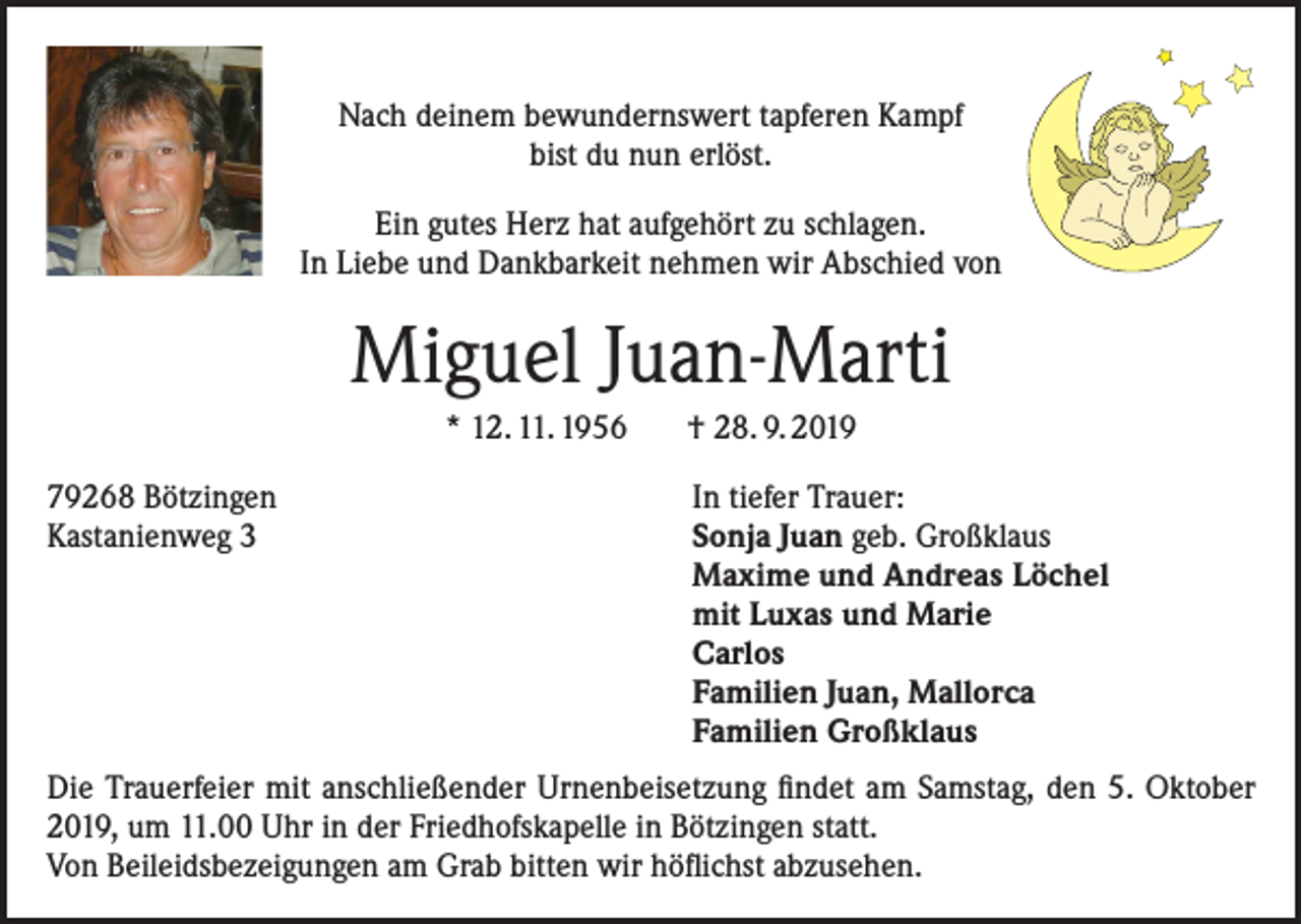 <p>Nach deinem bewundernswert tapferen Kampf<br />bist du nun erlöst.<br />Ein gutes Herz hat aufgehört zu schlagen.<br />In Liebe und Dankbarkeit nehmen wir Abschied von</p><p>Miguel Juan-Marti<br />* 12. 11. 1956 † 28. 9. 2019<br />79268 Bötzingen<br />Kastanienweg 3</p><p>In tiefer Trauer:<br />Sonja Juan geb. Großklaus<br />Maxime und Andreas Löchel<br />mit Luxas und Marie<br />Carlos<br />Familien Juan, Mallorca<br />Familien Großklaus</p><p>Die Trauerfeier mit anschließender Urnenbeisetzung findet am Samstag, den 5. Oktober<br />2019, um 11.00 Uhr in der Friedhofskapelle in Bötzingen statt.<br />Von Beileidsbezeigungen am Grab bitten wir höflichst abzusehen.</p>