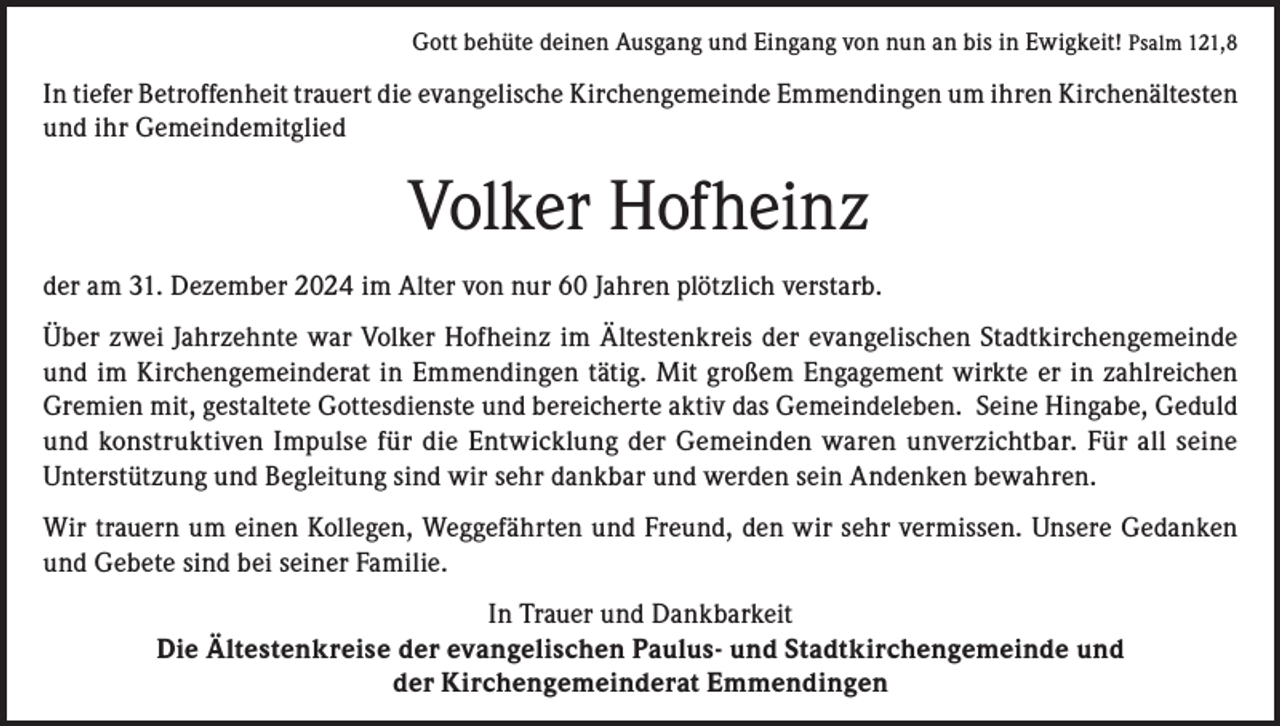 <p>Gott behüte deinen Ausgang und Eingang von nun an bis in Ewigkeit! Psalm 121,8</p><p>In tiefer Betroffenheit trauert die evangelische Kirchengemeinde Emmendingen um ihren Kirchenältesten<br />und ihr Gemeindemitglied</p><p>Volker Hofheinz<br />der am 31. Dezember 2024 im Alter von nur 60 Jahren plötzlich verstarb.<br />Über zwei Jahrzehnte war Volker Hofheinz im Ältestenkreis der evangelischen Stadtkirchengemeinde<br />und im Kirchengemeinderat in Emmendingen tätig. Mit großem Engagement wirkte er in zahlreichen<br />Gremien mit, gestaltete Gottesdienste und bereicherte aktiv das Gemeindeleben. Seine Hingabe, Geduld<br />und konstruktiven Impulse für die Entwicklung der Gemeinden waren unverzichtbar. Für all seine<br />Unterstützung und Begleitung sind wir sehr dankbar und werden sein Andenken bewahren.<br />Wir trauern um einen Kollegen, Weggefährten und Freund, den wir sehr vermissen. Unsere Gedanken<br />und Gebete sind bei seiner Familie.<br />In Trauer und Dankbarkeit<br />Die Ältestenkreise der evangelischen Paulus- und Stadtkirchengemeinde und<br />der Kirchengemeinderat Emmendingen</p>