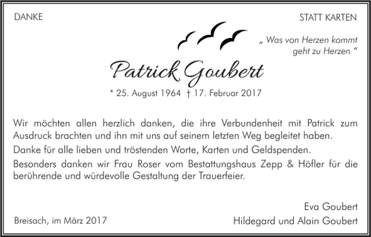 <p>DANKE</p><p>STATT KARTEN<br />„ Was von Herzen kommt<br />geht zu Herzen “</p><p>Patrick Goubert<br />* 25. August 1964 † 17. Februar 2017</p><p>Wir möchten allen herzlich danken, die ihre Verbundenheit mit Patrick zum<br />Ausdruck brachten und ihn mit uns auf seinem letzten Weg begleitet haben.<br />Danke für alle lieben und tröstenden Worte, Karten und Geldspenden.<br />Besonders danken wir Frau Roser vom Bestattungshaus Zepp &amp; Höfler für die<br />berührende und würdevolle Gestaltung der Trauerfeier.</p><p>Breisach, im März 2017</p><p>Eva Goubert<br />Hildegard und Alain Goubert</p>