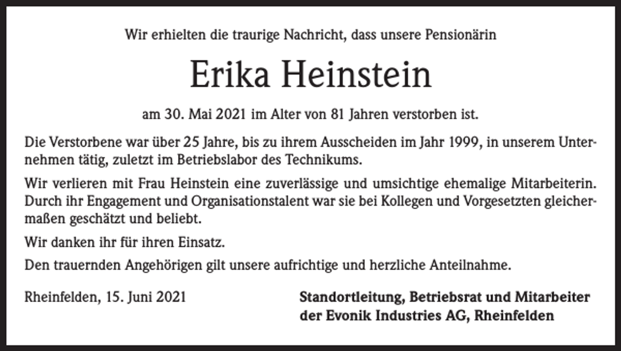 <p>Wir erhielten die traurige Nachricht, dass unsere Pensionärin</p><p>Erika Heinstein<br />am 30. Mai 2021 im Alter von 81 Jahren verstorben ist.<br />Die Verstorbene war über 25 Jahre, bis zu ihrem Ausscheiden im Jahr 1999, in unserem Unternehmen tätig, zuletzt im Betriebslabor des Technikums.<br />Wir verlieren mit Frau Heinstein eine zuverlässige und umsichtige ehemalige Mitarbeiterin.<br />Durch ihr Engagement und Organisationstalent war sie bei Kollegen und Vorgesetzten gleichermaßen geschätzt und beliebt.<br />Wir danken ihr für ihren Einsatz.<br />Den trauernden Angehörigen gilt unsere aufrichtige und herzliche Anteilnahme.<br />Rheinfelden, 15. Juni 2021 Standortleitung, Betriebsrat und Mitarbeiter<br />der Evonik Industries AG, Rheinfelden</p>