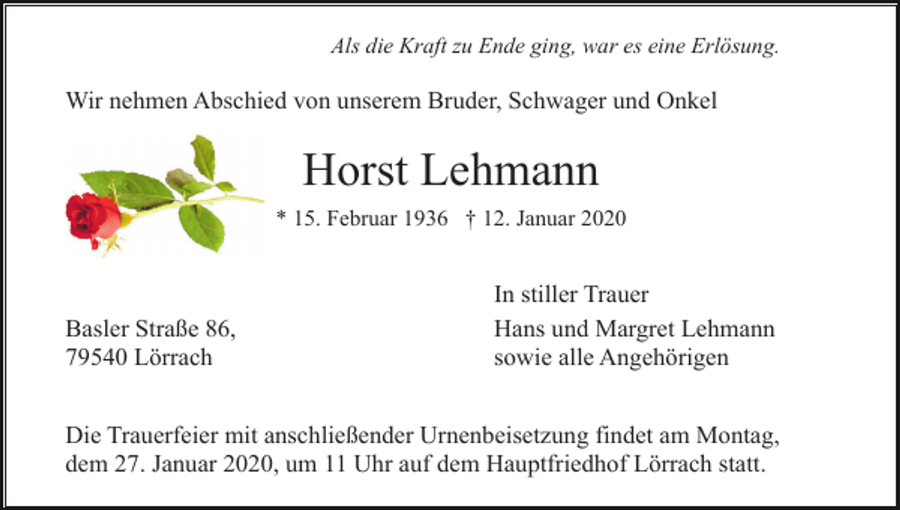 <p>Als die Kraft zu Ende ging, war es eine Erlösung.</p><p>Wir nehmen Abschied von unserem Bruder, Schwager und Onkel</p><p>Horst Lehmann<br />* 15. Februar 1936 † 12. Januar 2020</p><p>Basler Straße 86,<br />79540 Lörrach</p><p>In stiller Trauer<br />Hans und Margret Lehmann<br />sowie alle Angehörigen</p><p>Die Trauerfeier mit anschließender Urnenbeisetzung findet am Montag,<br />dem 27. Januar 2020, um 11 Uhr auf dem Hauptfriedhof Lörrach statt.</p>