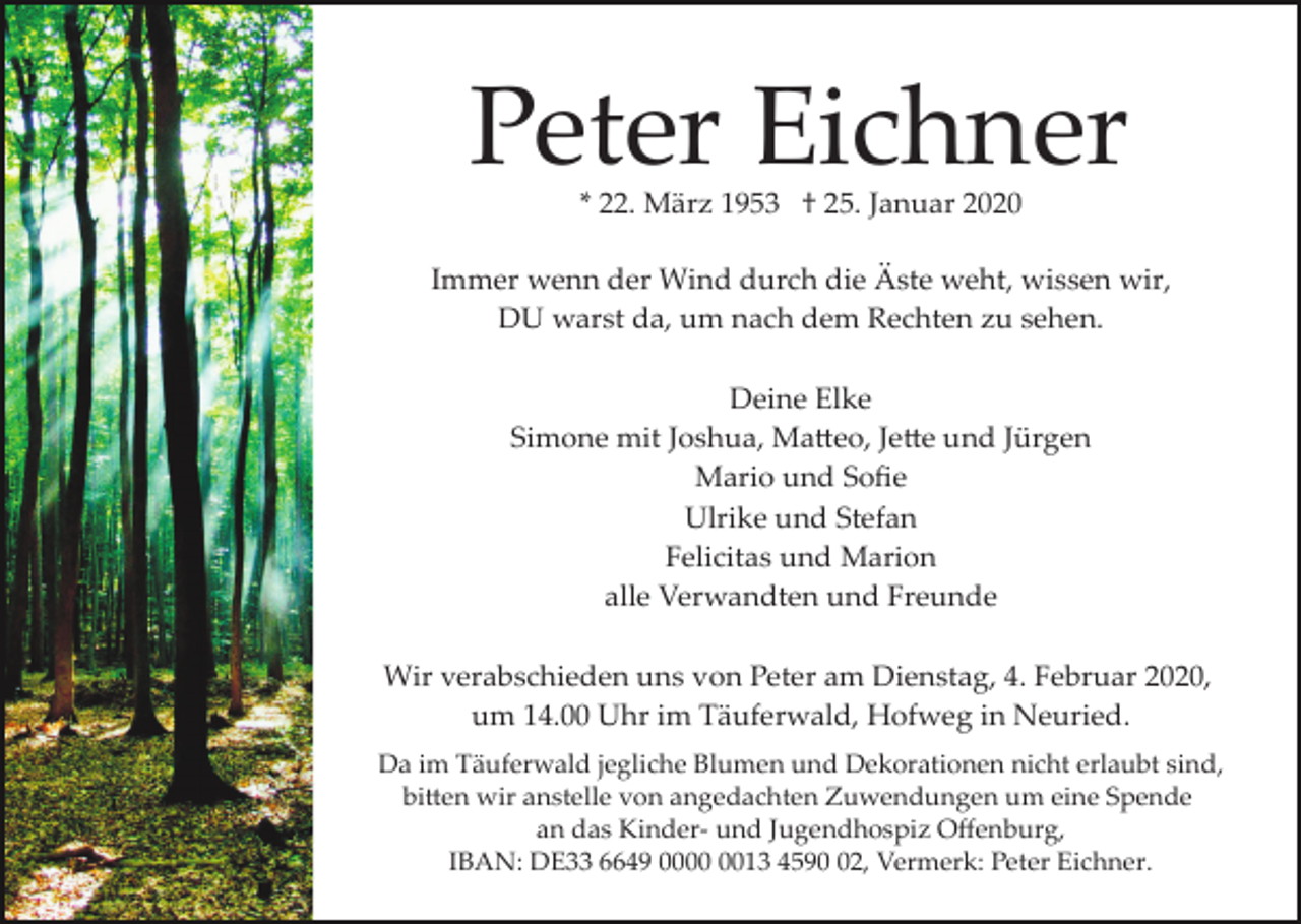 <p>Peter Eichner<br />* 22. März 1953 † 25. Januar 2020</p><p>Immer wenn der Wind durch die Äste weht, wissen wir,<br />DU warst da, um nach dem Rechten zu sehen.<br />Deine Elke<br />Simone mit Joshua, Ma�eo, Je�e und Jürgen<br />Mario und Soﬁe<br />Ulrike und Stefan<br />Felicitas und Marion<br />alle Verwandten und Freunde<br />Wir verabschieden uns von Peter am Dienstag, 4. Februar 2020,<br />um 14.00 Uhr im Täuferwald, Hofweg in Neuried.<br />Da im Täuferwald jegliche Blumen und Dekorationen nicht erlaubt sind,<br />bi�en wir anstelle von angedachten Zuwendungen um eine Spende<br />an das Kinder­ und Jugendhospiz Oﬀenburg,<br />IBAN: DE33 6649 0013 4592, Vermerk: Peter Eichner.</p>