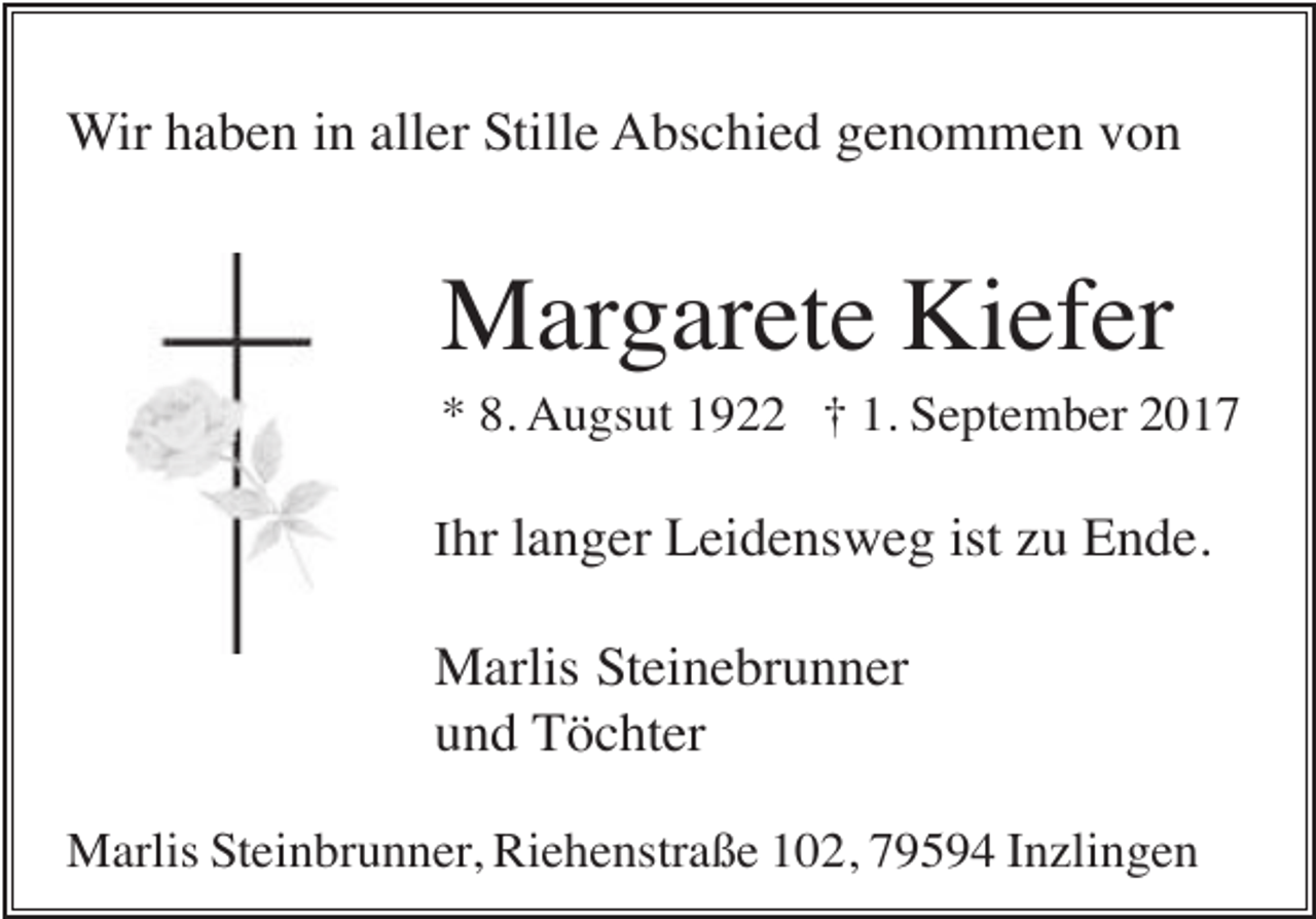 <p>Wir haben in aller Stille Abschied genommen von</p><p>Margarete Kiefer<br />* 8. Augsut 1922 † 1. September 2017<br />Ihr langer Leidensweg ist zu Ende.</p><p>Marlis Steinebrunner<br />und Töchter<br />Marlis Steinbrunner, Riehenstraße 102, 79594 Inzlingen</p>