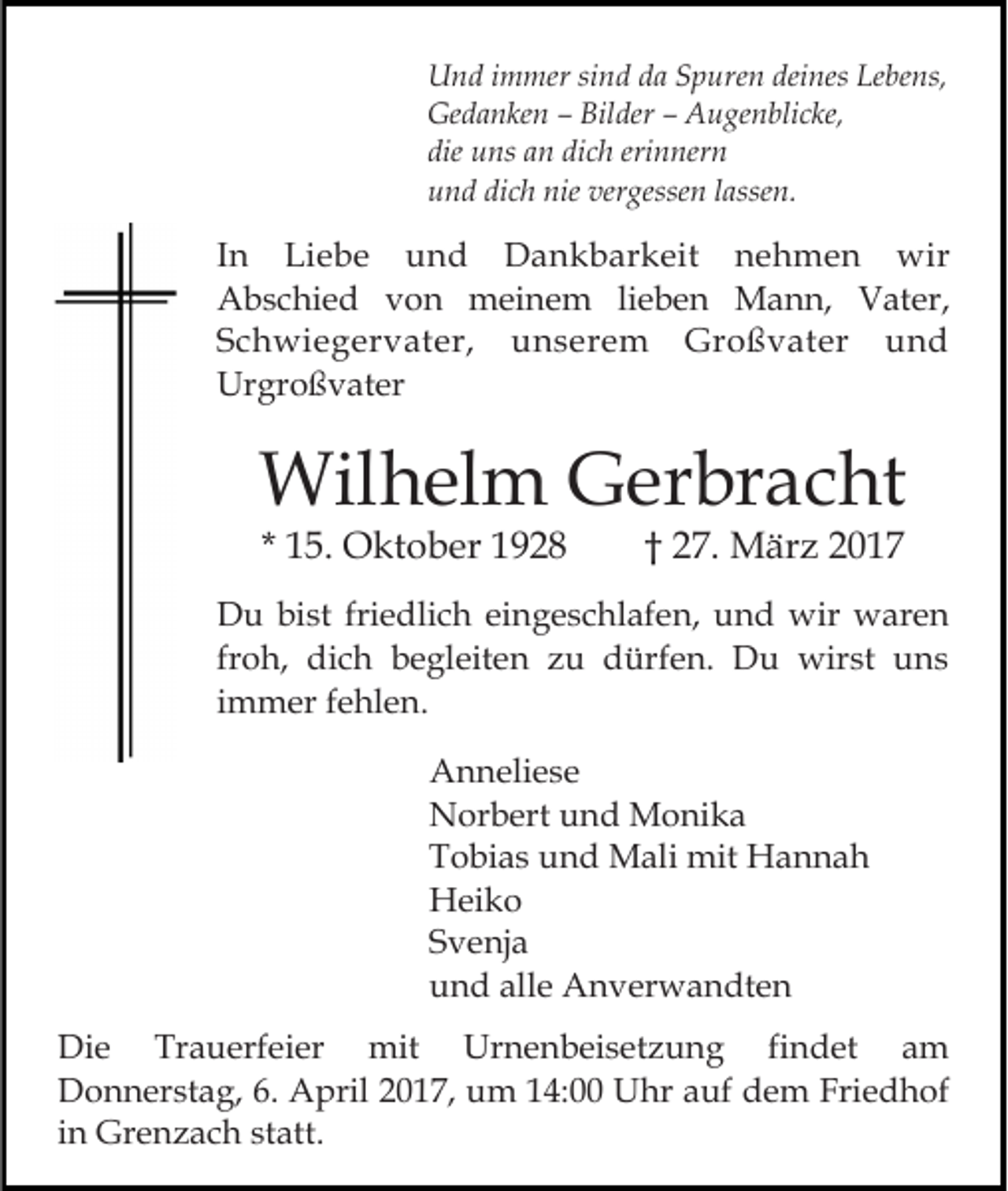 <p>Und immer sind da Spuren deines Lebens,<br />Gedanken – Bilder – Augenblicke,<br />die uns an dich erinnern<br />und dich nie vergessen lassen.</p><p>In Liebe und Dankbarkeit nehmen wir<br />Abschied von meinem lieben Mann, Vater,<br />Schwiegervater, unserem Großvater und<br />Urgroßvater</p><p>Wilhelm Gerbracht<br />* 15. Oktober 1928</p><p>† 27. März 2017</p><p>Du bist friedlich eingeschlafen, und wir waren<br />froh, dich begleiten zu dürfen. Du wirst uns<br />immer fehlen.<br />Anneliese<br />Norbert und Monika<br />Tobias und Mali mit Hannah<br />Heiko<br />Svenja<br />und alle Anverwandten<br />Die Trauerfeier mit Urnenbeisetzung findet am<br />Donnerstag, 6. April 2017, um 14:00 Uhr auf dem Friedhof<br />in Grenzach statt.</p>
