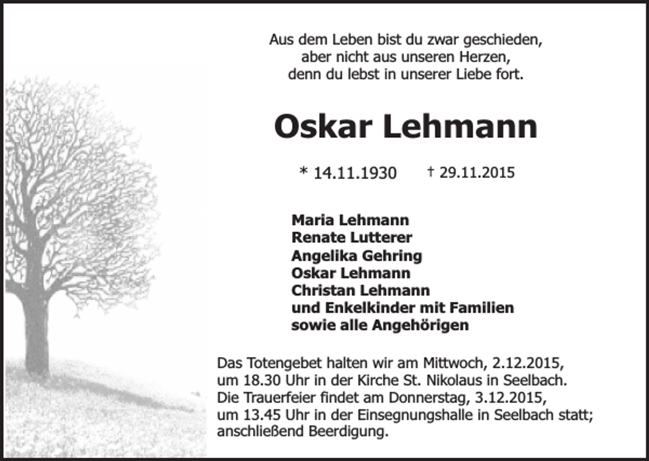 <p>Aus dem Leben bist du zwar geschieden,<br />aber nicht aus unseren Herzen,<br />denn du lebst in unserer Liebe fort.</p><p>Oskar Lehmann<br />* 14.11.1930</p><p>† 29.11.2015</p><p>Maria Lehmann<br />Renate Lutterer<br />Angelika Gehring<br />Oskar Lehmann<br />Christan Lehmann<br />und Enkelkinder mit Familien<br />sowie alle Angehörigen<br />Das Totengebet halten wir am Mittwoch, 2.12.2015,<br />um 18.30 Uhr in der Kirche St. Nikolaus in Seelbach.<br />Die Trauerfeier findet am Donnerstag, 3.12.2015,<br />um 13.45 Uhr in der Einsegnungshalle in Seelbach statt;<br />anschließend Beerdigung.</p>