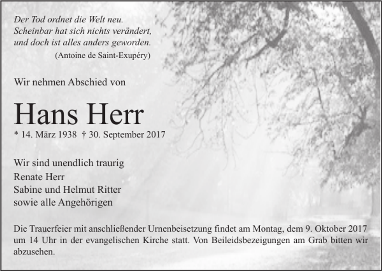 <p>D er TTod<br />Der<br />o d orordnet<br />d n et didie<br />e Welt<br />Welt nneu.<br />e u.<br />SScheinbar<br />c h ei n b ar hhat<br />at sisich<br />c h ni<br />c hts vverändert,<br />er ä n d ert,<br />nichts<br />uund<br />n d ddoch<br />o c h ist<br />es aanders<br />n d ers ggeworden.<br />e w or d e n.<br />ist all<br />alles<br />((Antoine<br />A nt oi n e de<br />d e Saint-Exupéry)<br />S ai nt- E x u p ér y)</p><p>Wirn enehmen<br />Wir<br />h m e n AAbschied<br />bs c hi e d v von<br />on</p><p>HHans<br />a ns HHerr<br />err</p><p>** 114.<br />4. März<br />M är z 11938<br />9 3 8 †† 330.<br />0. September<br />S e pt e m b er 22</p><p>Wir sisind<br />Wir<br />n d u unendlich<br />n e n dli c h tr traurig<br />a uri g<br />RRenate<br />e n at e Herr<br />H err<br />SSabine<br />a bi n e uund<br />n d Helmut<br />H el m ut Ritter<br />Ritt er<br />ssowie<br />o wi e alle<br />all e Angehörigen<br />A n g e h öri g e n<br />Di e TrTrauerfeier<br />Die<br />a u erf ei er mit<br />mit aanschließender<br />ns c hli e ß e n d er Ur<br />Urnenbeisetzung<br />n e n b eis et z u n g fifindet<br />n d et aam<br />m Montag,<br />M o nt a g, ddem<br />e m 9.9. OOktober<br />kt o b er 22<br />uum<br />m 11 Uhr<br />U hr iin<br />n dder<br />er eevangelischen<br />v a n g elis c h e n Kirche<br />Kir c h e ststatt.<br />att. Von<br />Vo n Beileidsbezeigungen<br />B eil ei ds b e z ei g u n g e n aam<br />m Grab<br />Gr a b bitt<br />e n wir<br />wir<br />bitten<br />aabzusehen.<br />b z us e h e n.</p>