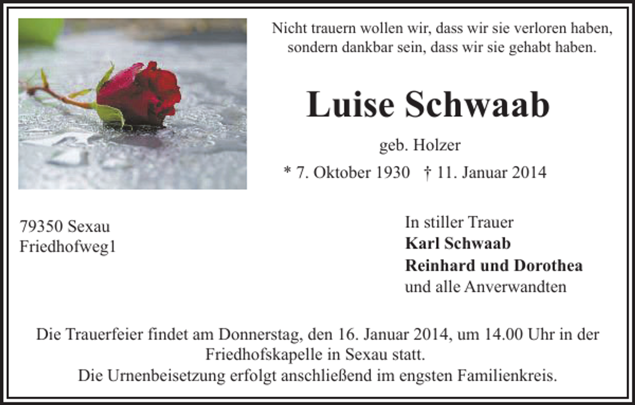 <p>Nicht trauern wollen wir, dass wir sie verloren haben,<br />sondern dankbar sein, dass wir sie gehabt haben.</p><p>Luise Schwaab<br />geb. Holzer<br />* 7. Oktober 1930 † 11. Januar 2014<br />79350 Sexau<br />Friedhofweg1</p><p>In stiller Trauer<br />Karl Schwaab<br />Reinhard und Dorothea<br />und alle Anverwandten</p><p>Die Trauerfeier findet am Donnerstag, den 16. Januar 2014, um 14.00 Uhr in der<br />Friedhofskapelle in Sexau statt.<br />Die Urnenbeisetzung erfolgt anschließend im engsten Familienkreis.</p>