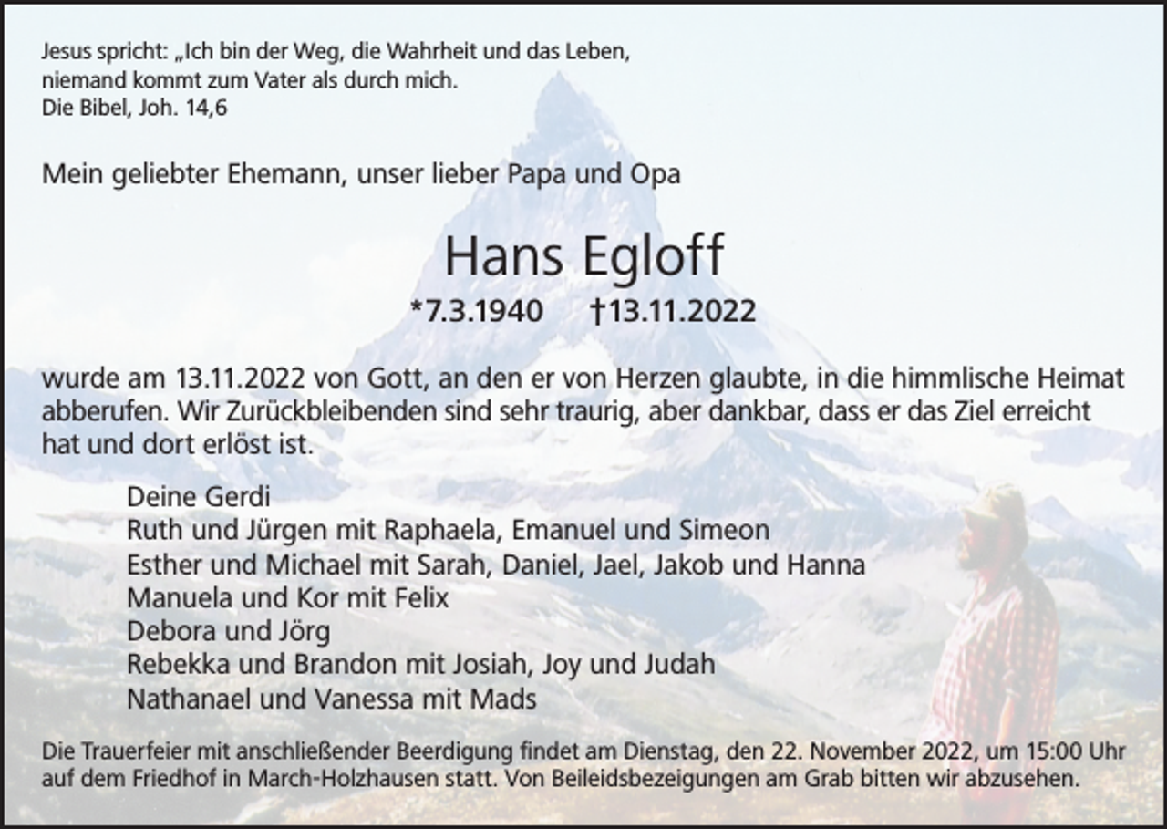 <p>Jesus spricht: „Ich bin der Weg, die Wahrheit und das Leben,<br />niemand kommt zum Vater als durch mich.<br />Die Bibel, Joh. 14,6</p><p>Mein geliebter Ehemann, unser lieber Papa und Opa</p><p>Hans Egloff<br />*7.3.1940</p><p>†13.11.2022</p><p>wurde am 13.11.2022 von Gott, an den er von Herzen glaubte, in die himmlische Heimat<br />abberufen. Wir Zurückbleibenden sind sehr traurig, aber dankbar, dass er das Ziel erreicht<br />hat und dort erlöst ist.<br />Deine Gerdi<br />Ruth und Jürgen mit Raphaela, Emanuel und Simeon<br />Esther und Michael mit Sarah, Daniel, Jael, Jakob und Hanna<br />Manuela und Kor mit Felix<br />Debora und Jörg<br />Rebekka und Brandon mit Josiah, Joy und Judah<br />Nathanael und Vanessa mit Mads<br />Die Trauerfeier mit anschließender Beerdigung findet am Dienstag, den 22. November 2022, um 15:00 Uhr<br />auf dem Friedhof in March-Holzhausen statt. Von Beileidsbezeigungen am Grab bitten wir abzusehen.</p>