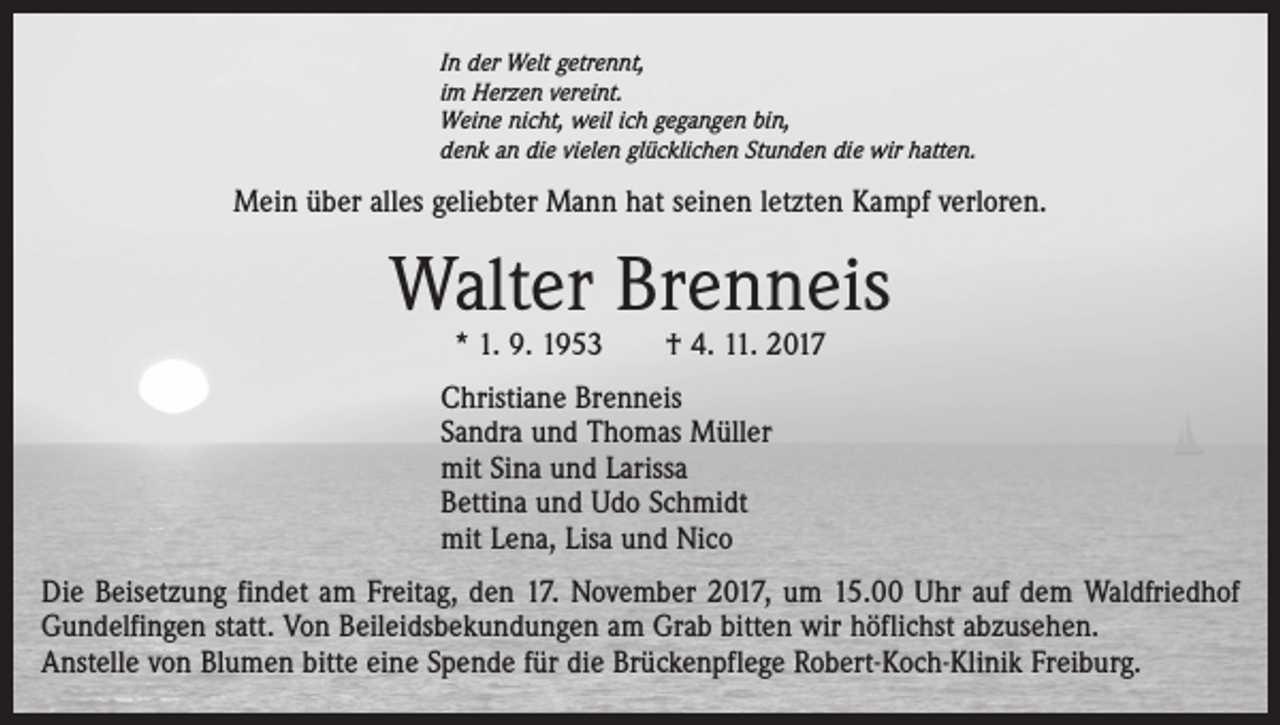 <p>In der Welt getrennt,<br />im Herzen vereint.<br />Weine nicht, weil ich gegangen bin,<br />denk an die vielen glücklichen Stunden die wir hatten.</p><p>Mein über alles geliebter Mann hat seinen letzten Kampf verloren.</p><p>Walter Brenneis<br />* 1. 9. 1953 † 4. 11. 2017</p><p>Christiane Brenneis<br />Sandra und Thomas Müller<br />mit Sina und Larissa<br />Bettina und Udo Schmidt<br />mit Lena, Lisa und Nico<br />Die Beisetzung findet am Freitag, den 17. November 2017, um 15.00 Uhr auf dem Waldfriedhof<br />Gundelfingen statt. Von Beileidsbekundungen am Grab bitten wir höflichst abzusehen.<br />Anstelle von Blumen bitte eine Spende für die Brückenpflege Robert-Koch-Klinik Freiburg.</p>