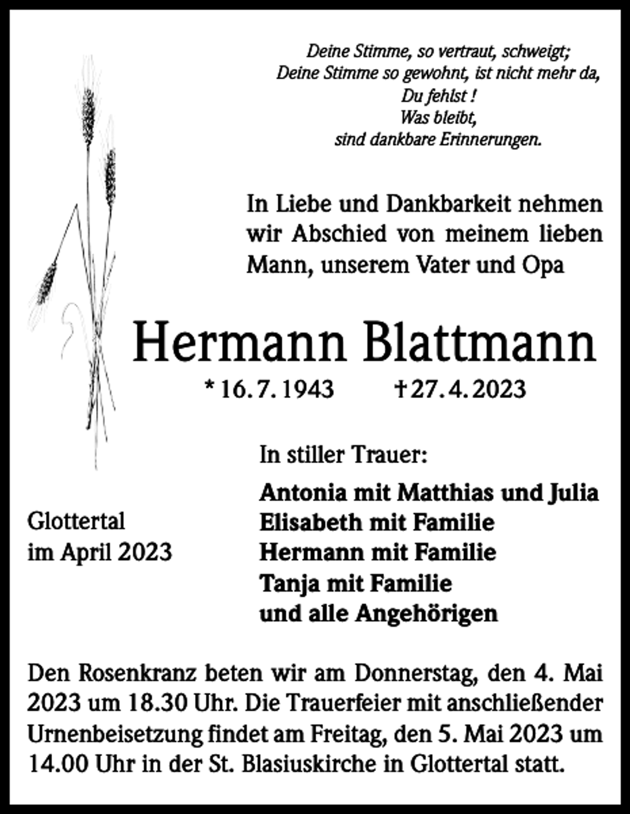 <p>Deine Stimme, so vertraut, schweigt;<br />Deine Stimme so gewohnt, ist nicht mehr da,<br />Du fehlst !<br />Was bleibt,<br />sind dankbare Erinnerungen.</p><p>In Liebe und Dankbarkeit nehmen<br />wir Abschied von meinem lieben<br />Mann, unserem Vater und Opa</p><p>Hermann Blattmann<br />* 16. 7. 1943</p><p>Glottertal<br />im April 2023</p><p>† 27. 4. 2023</p><p>In stiller Trauer:<br />Antonia mit Matthias und Julia<br />Elisabeth mit Familie<br />Hermann mit Familie<br />Tanja mit Familie<br />und alle Angehörigen</p><p>Den Rosenkranz beten wir am Donnerstag, den 4. Mai<br />2023 um 18.30 Uhr. Die Trauerfeier mit anschließender<br />Urnenbeisetzung findet am Freitag, den 5. Mai 2023 um<br />14.00 Uhr in der St. Blasiuskirche in Glottertal statt.</p>