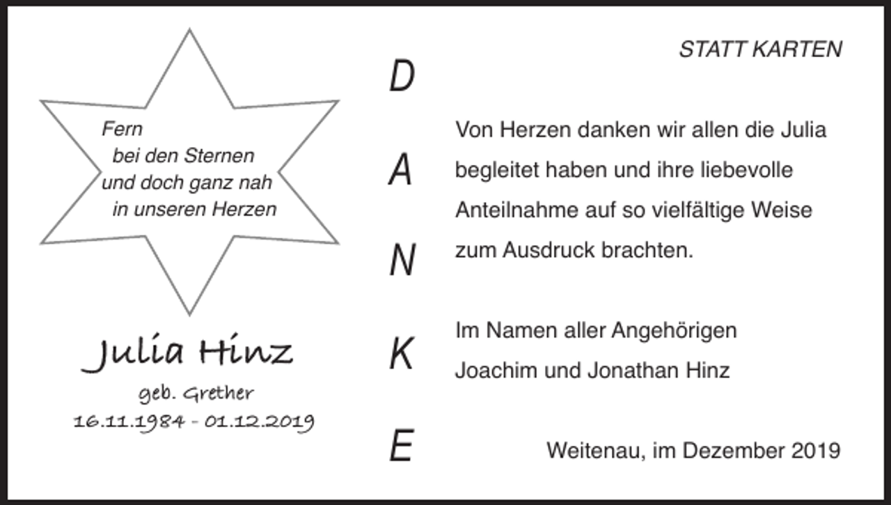 <p>D<br />Fern<br />bei den Sternen<br />und doch ganz nah<br />in unseren Herzen</p><p>Von Herzen danken wir allen die Julia</p><p>A</p><p>geb. Grether<br />16.11.1984 - 01.12.2019</p><p>begleitet haben und ihre liebevolle<br />Anteilnahme auf so vielfältige Weise</p><p>N<br />Julia Hinz</p><p>STATT KARTEN</p><p>K<br />E</p><p>zum Ausdruck brachten.</p><p>Im Namen aller Angehörigen<br />Joachim und Jonathan Hinz</p><p>Weitenau, im Dezember 2019</p>