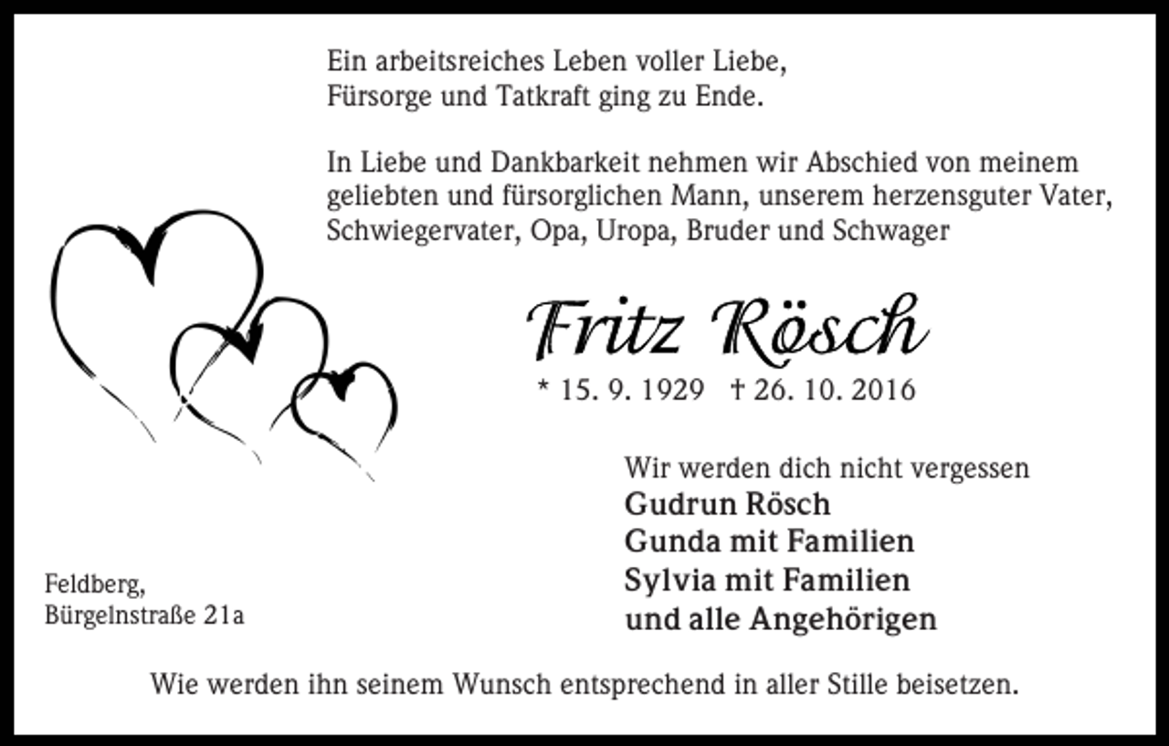 <p>Ein arbeitsreiches Leben voller Liebe,<br />Fürsorge und Tatkraft ging zu Ende.<br />In Liebe und Dankbarkeit nehmen wir Abschied von meinem<br />geliebten und fürsorglichen Mann, unserem herzensguter Vater,<br />Schwiegervater, Opa, Uropa, Bruder und Schwager</p><p>* 15. 9. 1929 † 26. 10. 2016</p><p>Feldberg,<br />Bürgelnstraße 21a</p><p>Wir werden dich nicht vergessen<br />Gudrun Rösch<br />Gunda mit Familien<br />Sylvia mit Familien<br />und alle Angehörigen</p><p>Wie werden ihn seinem Wunsch entsprechend in aller Stille beisetzen.</p>