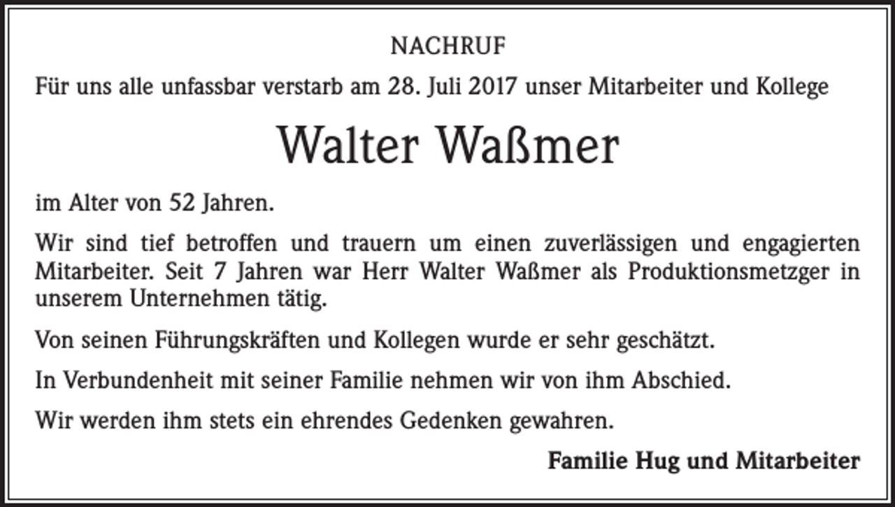 <p>NACHRUF<br />Für uns alle unfassbar verstarb am 28. Juli 2017 unser Mitarbeiter und Kollege</p><p>Walter Waßmer<br />im Alter von 52 Jahren.<br />Wir sind tief betroffen und trauern um einen zuverlässigen und engagierten<br />­Mitarbeiter. Seit 7 Jahren war Herr Walter Waßmer als Produktionsmetzger in<br />unserem Unternehmen tätig.<br />Von seinen Führungskräften und Kollegen wurde er sehr geschätzt.<br />In Verbundenheit mit seiner Familie nehmen wir von ihm Abschied.<br />Wir werden ihm stets ein ehrendes Gedenken gewahren.<br />Familie Hug und Mitarbeiter</p>